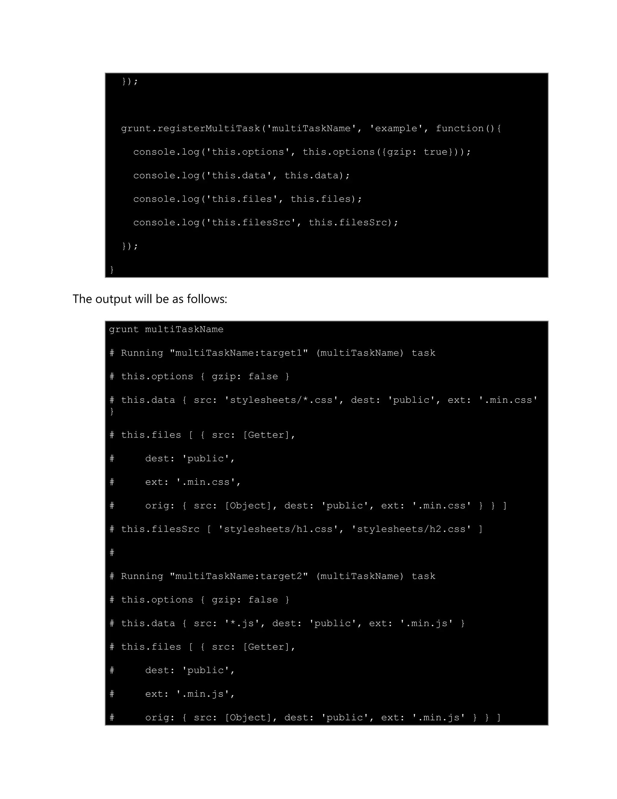 });
grunt.registerMultiTask('multiTaskName', 'example', function(){
console.log('this.options', this.options({gzip: true}));
console.log('this.data', this.data);
console.log('this.files', this.files);
console.log('this.filesSrc', this.filesSrc);
});
}
The output will be as follows:
grunt multiTaskName
# Running "multiTaskName:target1" (multiTaskName) task
# this.options { gzip: false }
# this.data { src: 'stylesheets/*.css', dest: 'public', ext: '.min.css'
}
# this.files [ { src: [Getter],
# dest: 'public',
# ext: '.min.css',
# orig: { src: [Object], dest: 'public', ext: '.min.css' } } ]
# this.filesSrc [ 'stylesheets/h1.css', 'stylesheets/h2.css' ]
#
# Running "multiTaskName:target2" (multiTaskName) task
# this.options { gzip: false }
# this.data { src: '*.js', dest: 'public', ext: '.min.js' }
# this.files [ { src: [Getter],
# dest: 'public',
# ext: '.min.js',
# orig: { src: [Object], dest: 'public', ext: '.min.js' } } ]
 