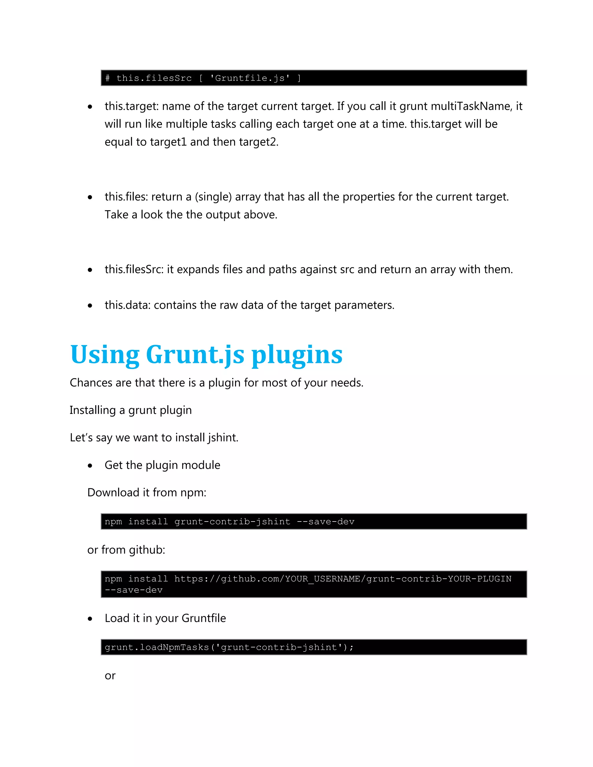 # this.filesSrc [ 'Gruntfile.js' ]
 this.target: name of the target current target. If you call it grunt multiTaskName, it
will run like multiple tasks calling each target one at a time. this.target will be
equal to target1 and then target2.
 this.files: return a (single) array that has all the properties for the current target.
Take a look the the output above.
 this.filesSrc: it expands files and paths against src and return an array with them.
 this.data: contains the raw data of the target parameters.
Using Grunt.js plugins
Chances are that there is a plugin for most of your needs.
Installing a grunt plugin
Let‟s say we want to install jshint.
 Get the plugin module
Download it from npm:
npm install grunt-contrib-jshint --save-dev
or from github:
npm install https://github.com/YOUR_USERNAME/grunt-contrib-YOUR-PLUGIN
--save-dev
 Load it in your Gruntfile
grunt.loadNpmTasks('grunt-contrib-jshint');
or
 