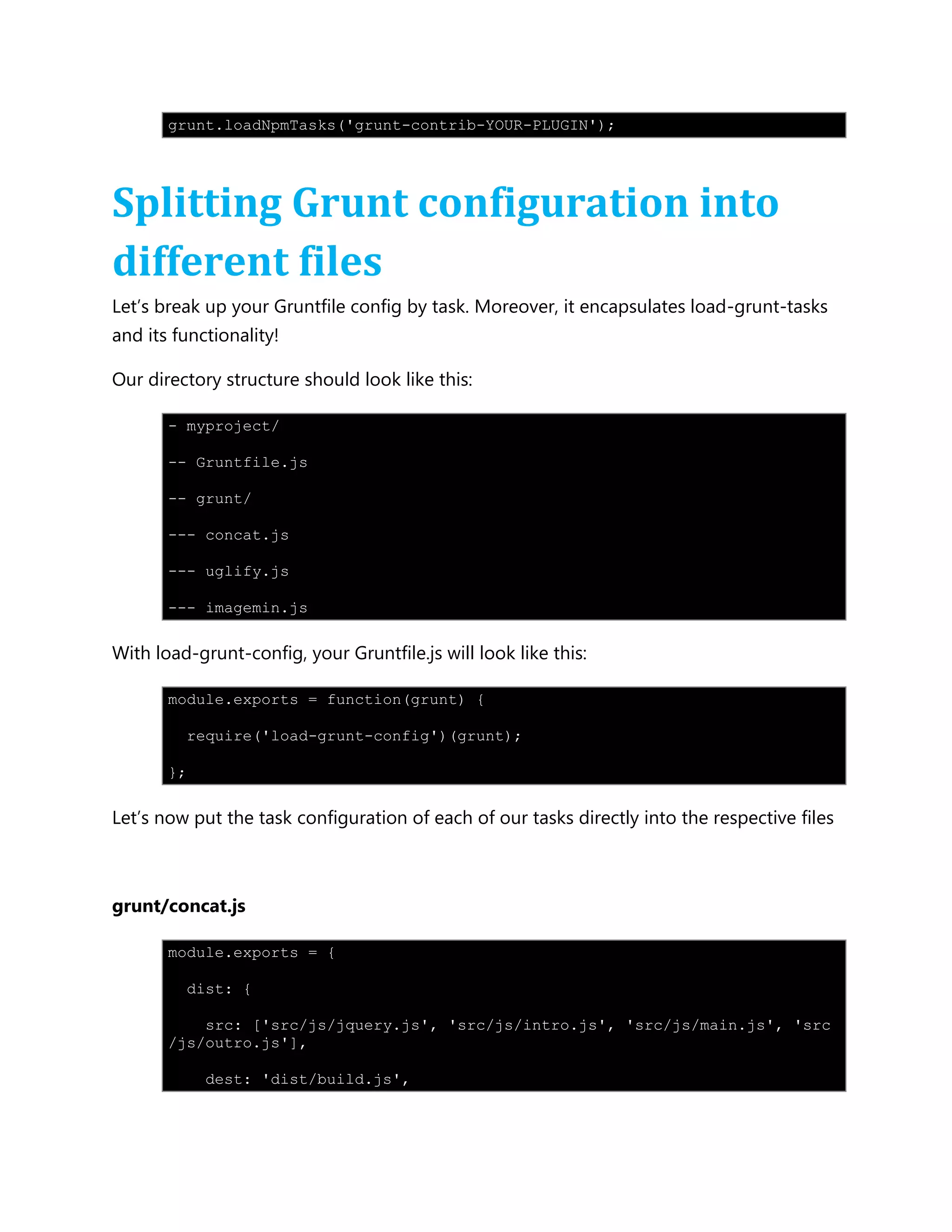 grunt.loadNpmTasks('grunt-contrib-YOUR-PLUGIN');
Splitting Grunt configuration into
different files
Let‟s break up your Gruntfile config by task. Moreover, it encapsulates load-grunt-tasks
and its functionality!
Our directory structure should look like this:
- myproject/
-- Gruntfile.js
-- grunt/
--- concat.js
--- uglify.js
--- imagemin.js
With load-grunt-config, your Gruntfile.js will look like this:
module.exports = function(grunt) {
require('load-grunt-config')(grunt);
};
Let‟s now put the task configuration of each of our tasks directly into the respective files
grunt/concat.js
module.exports = {
dist: {
src: ['src/js/jquery.js', 'src/js/intro.js', 'src/js/main.js', 'src
/js/outro.js'],
dest: 'dist/build.js',
 