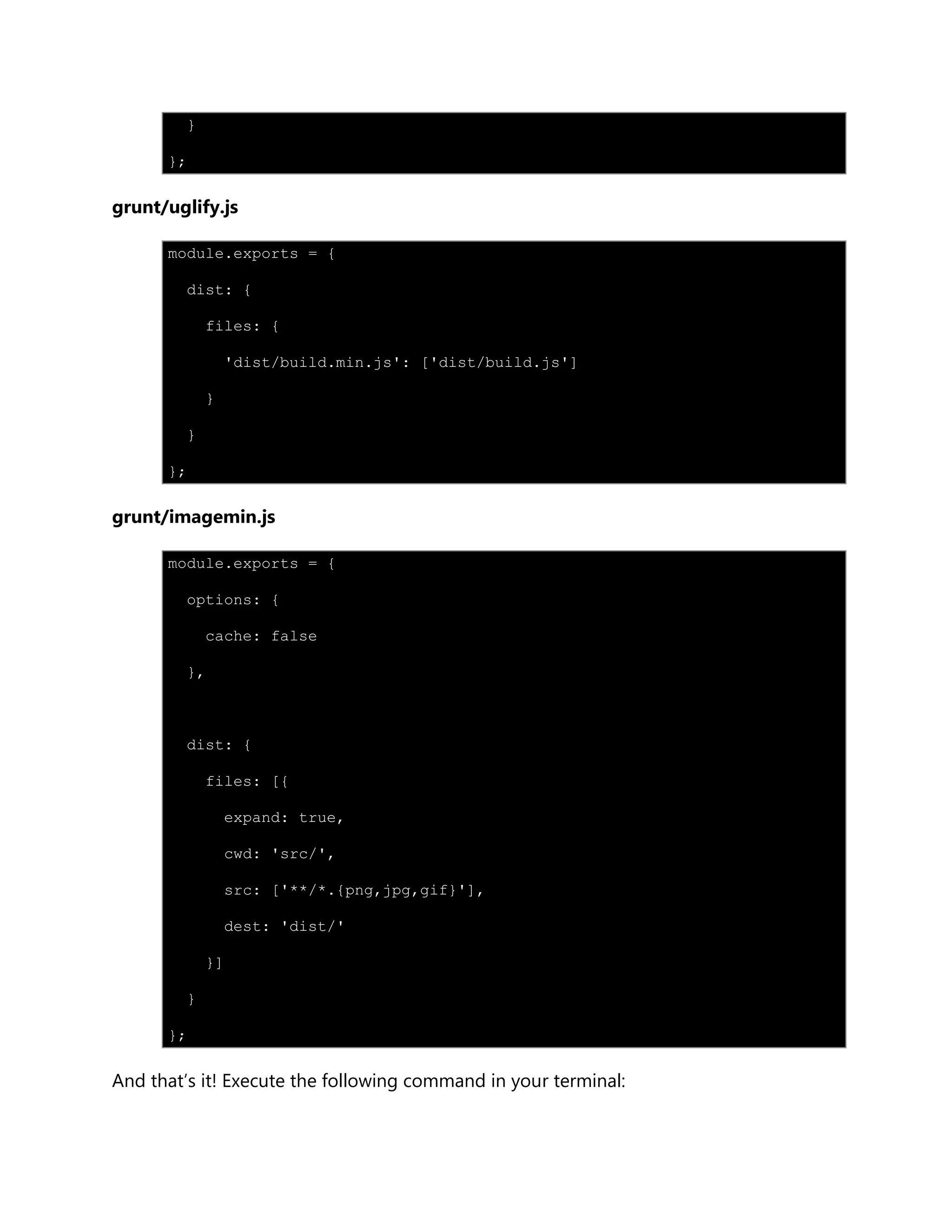 }
};
grunt/uglify.js
module.exports = {
dist: {
files: {
'dist/build.min.js': ['dist/build.js']
}
}
};
grunt/imagemin.js
module.exports = {
options: {
cache: false
},
dist: {
files: [{
expand: true,
cwd: 'src/',
src: ['**/*.{png,jpg,gif}'],
dest: 'dist/'
}]
}
};
And that‟s it! Execute the following command in your terminal:
 