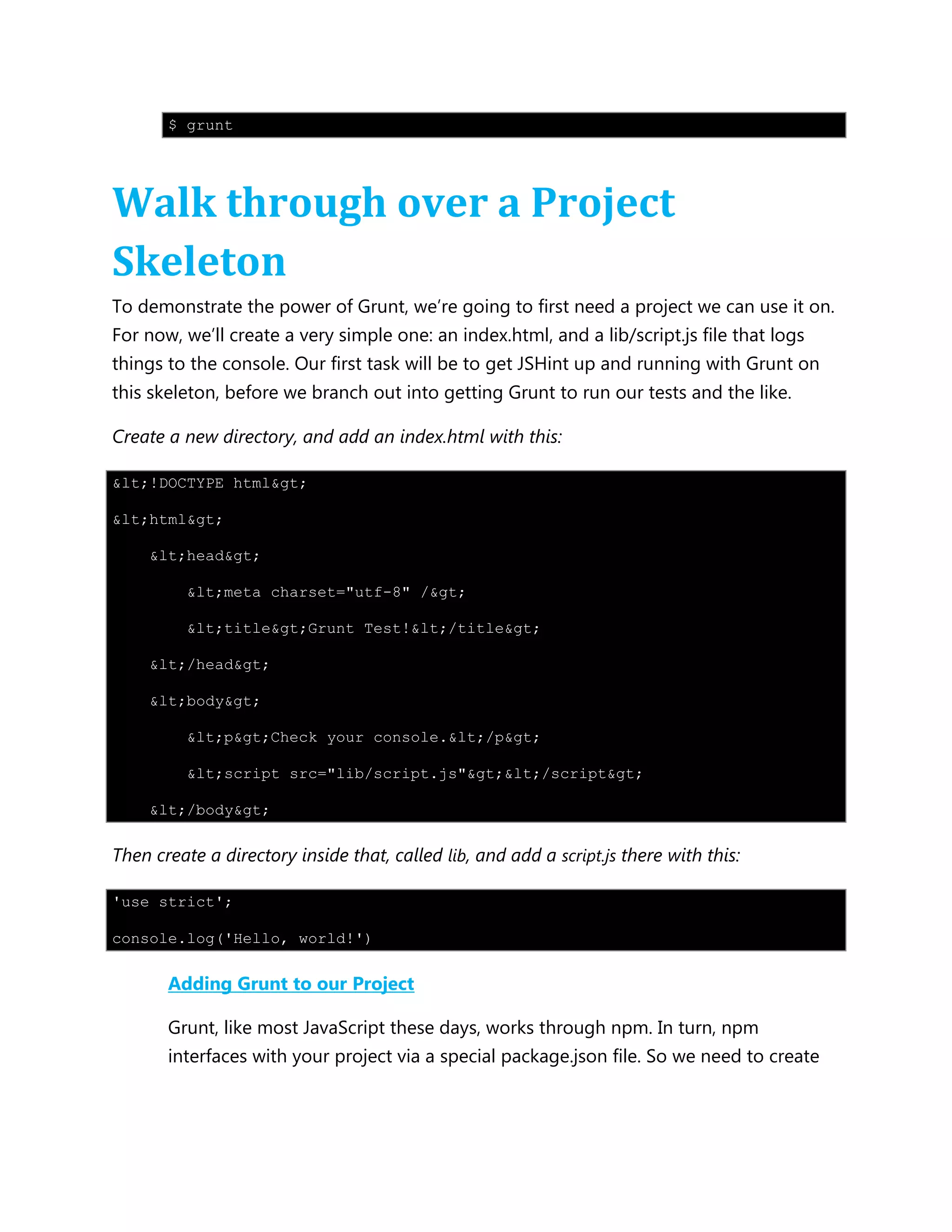 $ grunt
Walk through over a Project
Skeleton
To demonstrate the power of Grunt, we‟re going to first need a project we can use it on.
For now, we‟ll create a very simple one: an index.html, and a lib/script.js file that logs
things to the console. Our first task will be to get JSHint up and running with Grunt on
this skeleton, before we branch out into getting Grunt to run our tests and the like.
Create a new directory, and add an index.html with this:
&lt;!DOCTYPE html&gt;
&lt;html&gt;
&lt;head&gt;
&lt;meta charset="utf-8" /&gt;
&lt;title&gt;Grunt Test!&lt;/title&gt;
&lt;/head&gt;
&lt;body&gt;
&lt;p&gt;Check your console.&lt;/p&gt;
&lt;script src="lib/script.js"&gt;&lt;/script&gt;
&lt;/body&gt;
Then create a directory inside that, called lib, and add a script.js there with this:
'use strict';
console.log('Hello, world!')
Adding Grunt to our Project
Grunt, like most JavaScript these days, works through npm. In turn, npm
interfaces with your project via a special package.json file. So we need to create
 