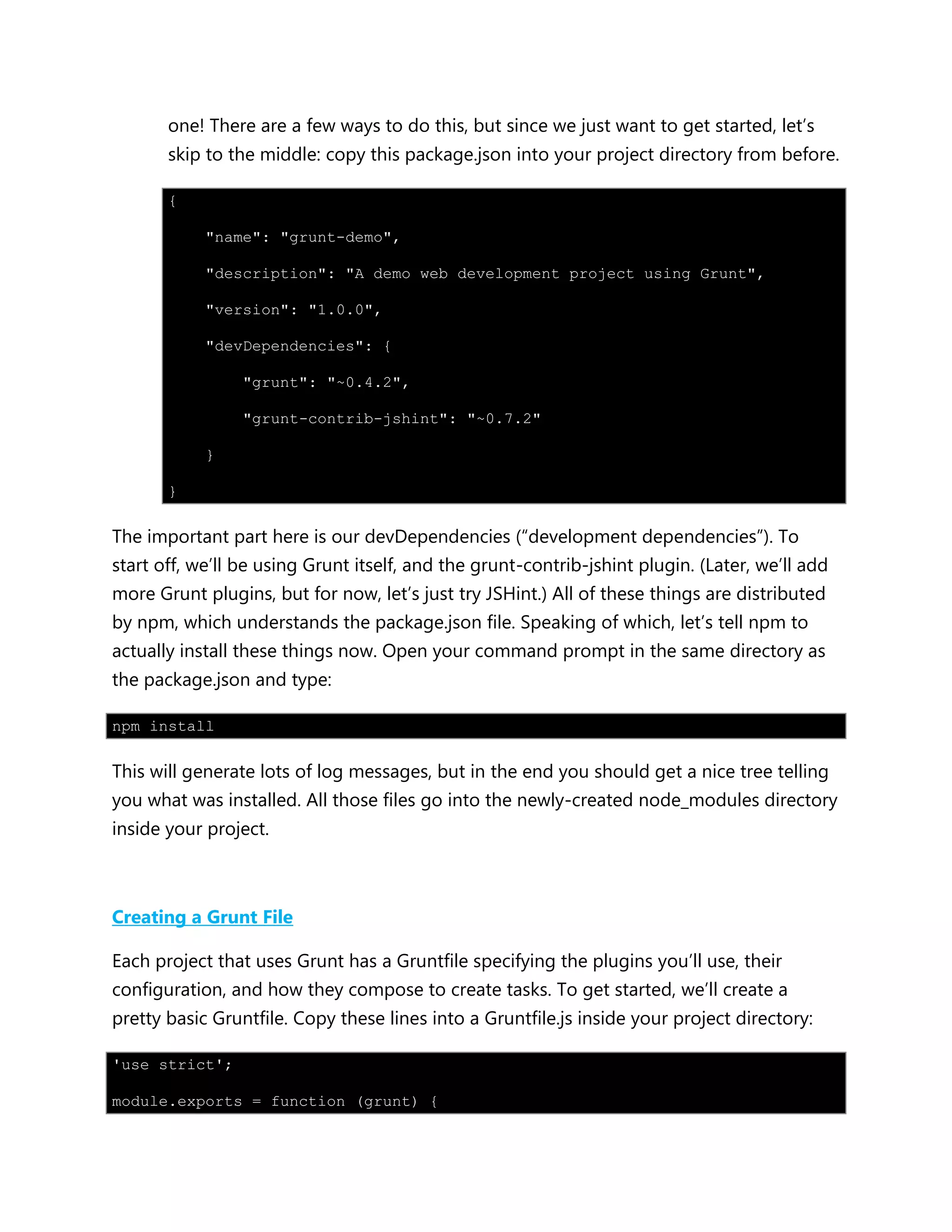 one! There are a few ways to do this, but since we just want to get started, let‟s
skip to the middle: copy this package.json into your project directory from before.
{
"name": "grunt-demo",
"description": "A demo web development project using Grunt",
"version": "1.0.0",
"devDependencies": {
"grunt": "~0.4.2",
"grunt-contrib-jshint": "~0.7.2"
}
}
The important part here is our devDependencies (“development dependencies”). To
start off, we‟ll be using Grunt itself, and the grunt-contrib-jshint plugin. (Later, we‟ll add
more Grunt plugins, but for now, let‟s just try JSHint.) All of these things are distributed
by npm, which understands the package.json file. Speaking of which, let‟s tell npm to
actually install these things now. Open your command prompt in the same directory as
the package.json and type:
npm install
This will generate lots of log messages, but in the end you should get a nice tree telling
you what was installed. All those files go into the newly-created node_modules directory
inside your project.
Creating a Grunt File
Each project that uses Grunt has a Gruntfile specifying the plugins you‟ll use, their
configuration, and how they compose to create tasks. To get started, we‟ll create a
pretty basic Gruntfile. Copy these lines into a Gruntfile.js inside your project directory:
'use strict';
module.exports = function (grunt) {
 