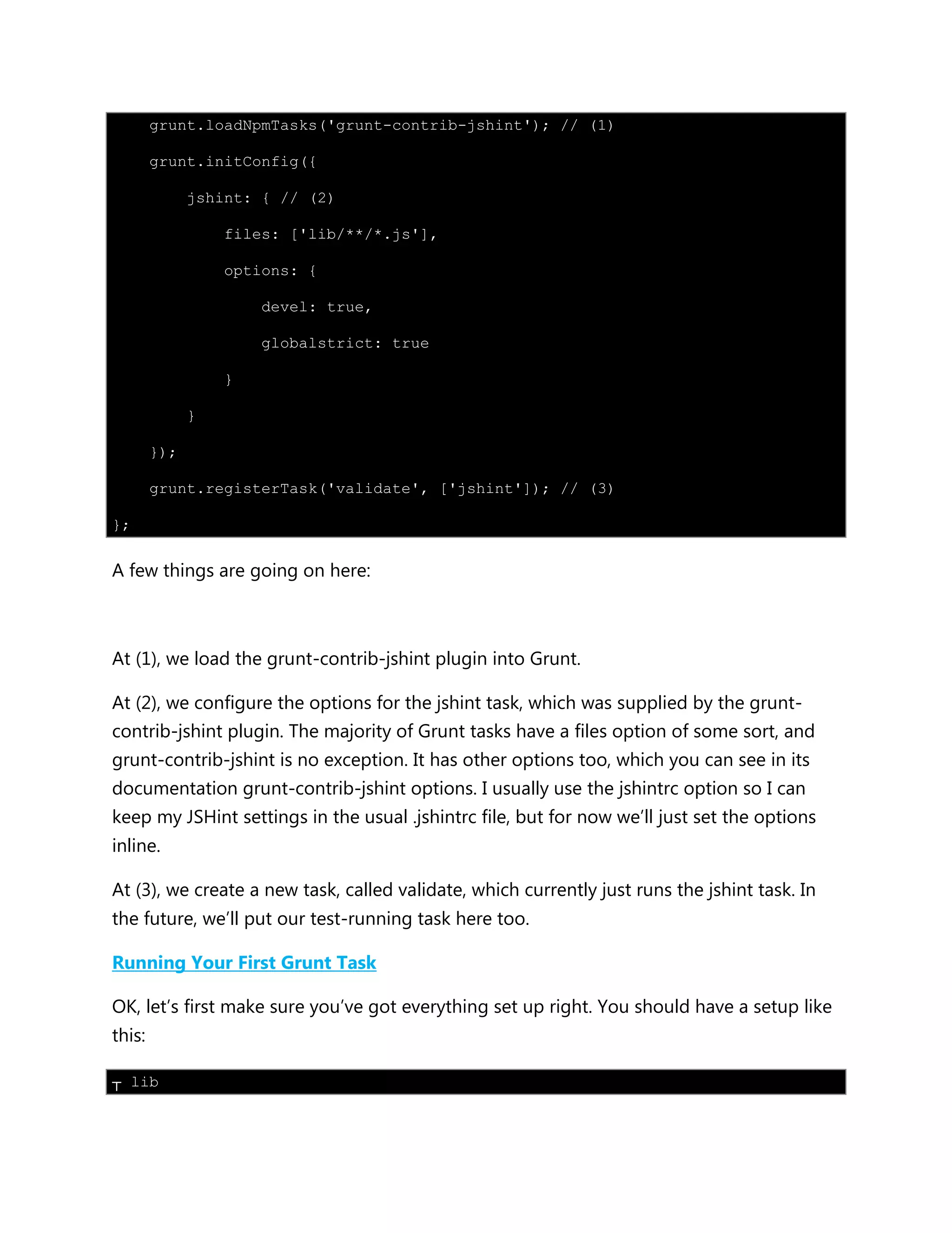 grunt.loadNpmTasks('grunt-contrib-jshint'); // (1)
grunt.initConfig({
jshint: { // (2)
files: ['lib/**/*.js'],
options: {
devel: true,
globalstrict: true
}
}
});
grunt.registerTask('validate', ['jshint']); // (3)
};
A few things are going on here:
At (1), we load the grunt-contrib-jshint plugin into Grunt.
At (2), we configure the options for the jshint task, which was supplied by the grunt-
contrib-jshint plugin. The majority of Grunt tasks have a files option of some sort, and
grunt-contrib-jshint is no exception. It has other options too, which you can see in its
documentation grunt-contrib-jshint options. I usually use the jshintrc option so I can
keep my JSHint settings in the usual .jshintrc file, but for now we‟ll just set the options
inline.
At (3), we create a new task, called validate, which currently just runs the jshint task. In
the future, we‟ll put our test-running task here too.
Running Your First Grunt Task
OK, let‟s first make sure you‟ve got everything set up right. You should have a setup like
this:
┬ lib
 