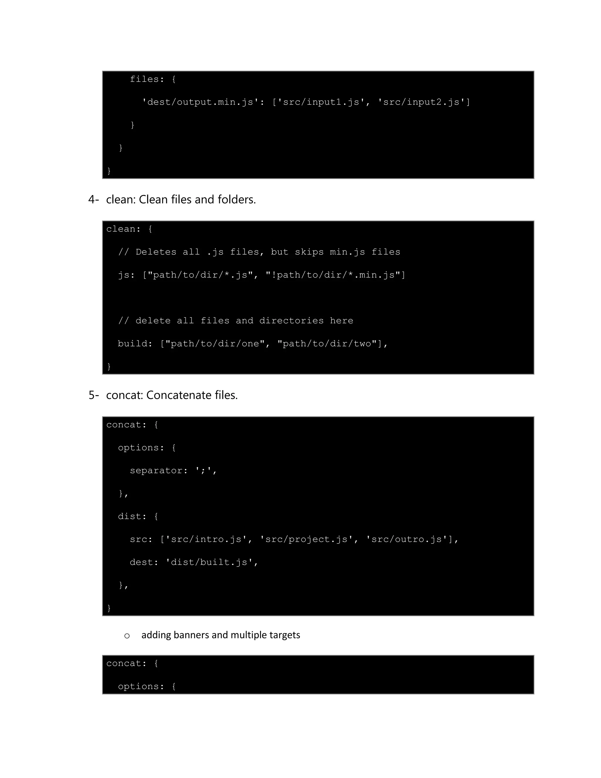 files: {
'dest/output.min.js': ['src/input1.js', 'src/input2.js']
}
}
}
4- clean: Clean files and folders.
clean: {
// Deletes all .js files, but skips min.js files
js: ["path/to/dir/*.js", "!path/to/dir/*.min.js"]
// delete all files and directories here
build: ["path/to/dir/one", "path/to/dir/two"],
}
5- concat: Concatenate files.
concat: {
options: {
separator: ';',
},
dist: {
src: ['src/intro.js', 'src/project.js', 'src/outro.js'],
dest: 'dist/built.js',
},
}
o adding banners and multiple targets
concat: {
options: {
 