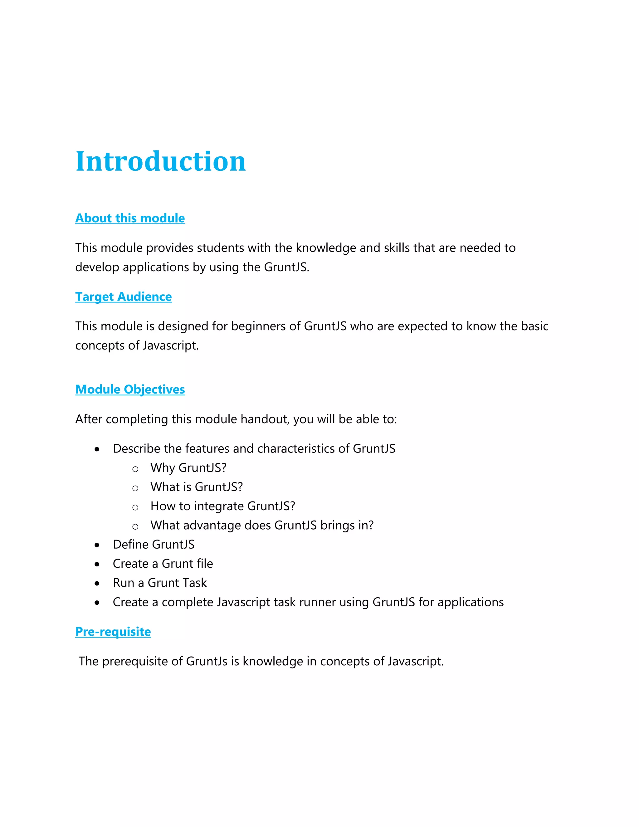 Introduction
About this module
This module provides students with the knowledge and skills that are needed to
develop applications by using the GruntJS.
Target Audience
This module is designed for beginners of GruntJS who are expected to know the basic
concepts of Javascript.
Module Objectives
After completing this module handout, you will be able to:
 Describe the features and characteristics of GruntJS
o Why GruntJS?
o What is GruntJS?
o How to integrate GruntJS?
o What advantage does GruntJS brings in?
 Define GruntJS
 Create a Grunt file
 Run a Grunt Task
 Create a complete Javascript task runner using GruntJS for applications
Pre-requisite
The prerequisite of GruntJs is knowledge in concepts of Javascript.
 