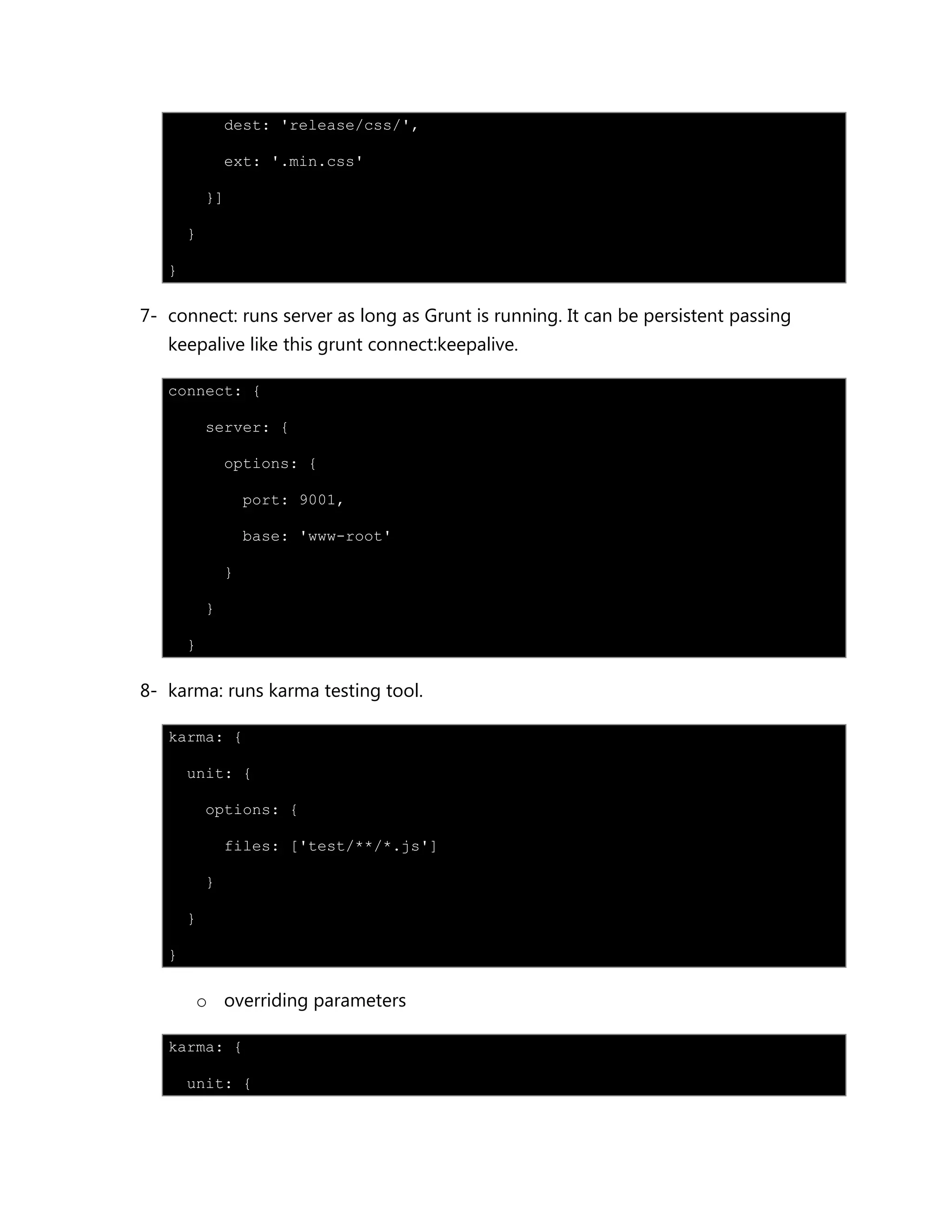 dest: 'release/css/',
ext: '.min.css'
}]
}
}
7- connect: runs server as long as Grunt is running. It can be persistent passing
keepalive like this grunt connect:keepalive.
connect: {
server: {
options: {
port: 9001,
base: 'www-root'
}
}
}
8- karma: runs karma testing tool.
karma: {
unit: {
options: {
files: ['test/**/*.js']
}
}
}
o overriding parameters
karma: {
unit: {
 
