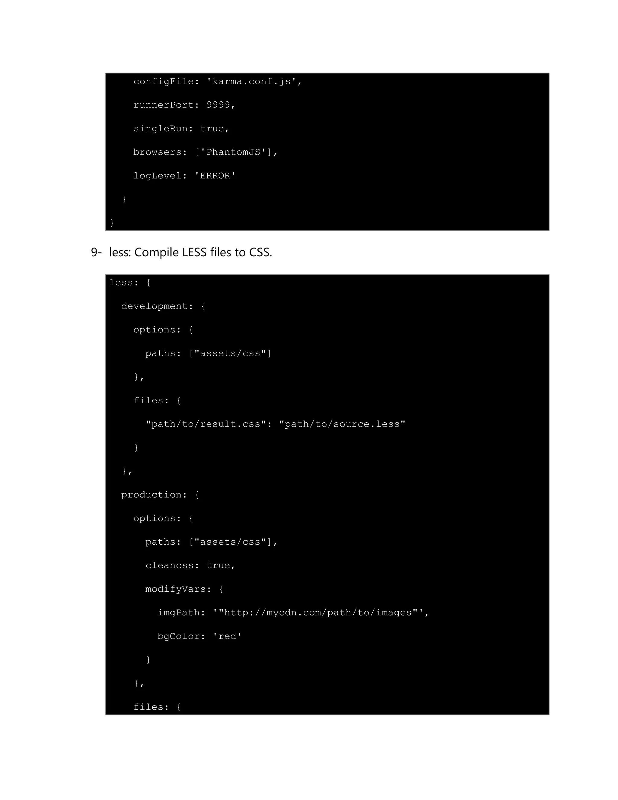 configFile: 'karma.conf.js',
runnerPort: 9999,
singleRun: true,
browsers: ['PhantomJS'],
logLevel: 'ERROR'
}
}
9- less: Compile LESS files to CSS.
less: {
development: {
options: {
paths: ["assets/css"]
},
files: {
"path/to/result.css": "path/to/source.less"
}
},
production: {
options: {
paths: ["assets/css"],
cleancss: true,
modifyVars: {
imgPath: '"http://mycdn.com/path/to/images"',
bgColor: 'red'
}
},
files: {
 