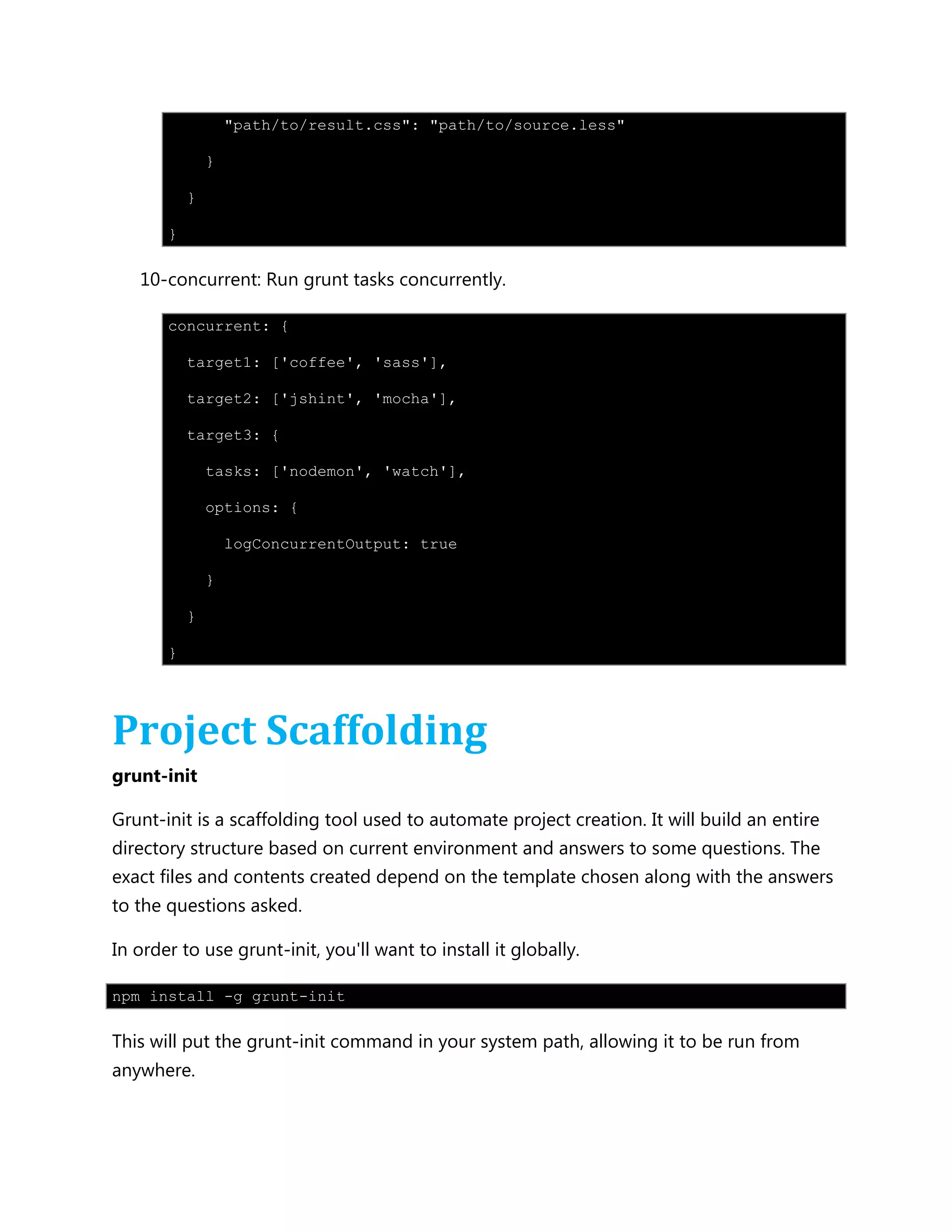 "path/to/result.css": "path/to/source.less"
}
}
}
10-concurrent: Run grunt tasks concurrently.
concurrent: {
target1: ['coffee', 'sass'],
target2: ['jshint', 'mocha'],
target3: {
tasks: ['nodemon', 'watch'],
options: {
logConcurrentOutput: true
}
}
}
Project Scaffolding
grunt-init
Grunt-init is a scaffolding tool used to automate project creation. It will build an entire
directory structure based on current environment and answers to some questions. The
exact files and contents created depend on the template chosen along with the answers
to the questions asked.
In order to use grunt-init, you'll want to install it globally.
npm install -g grunt-init
This will put the grunt-init command in your system path, allowing it to be run from
anywhere.
 