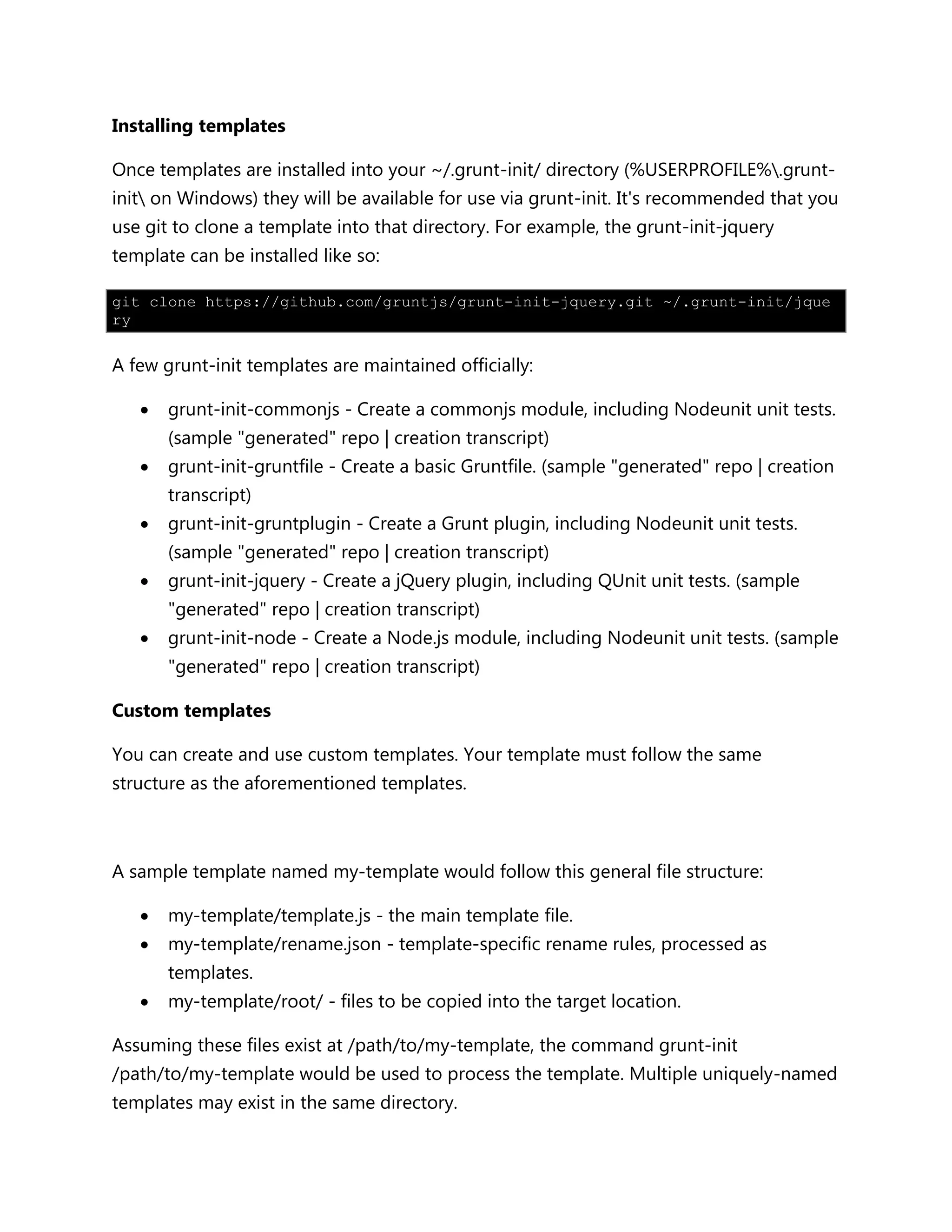 Installing templates
Once templates are installed into your ~/.grunt-init/ directory (%USERPROFILE%.grunt-
init on Windows) they will be available for use via grunt-init. It's recommended that you
use git to clone a template into that directory. For example, the grunt-init-jquery
template can be installed like so:
git clone https://github.com/gruntjs/grunt-init-jquery.git ~/.grunt-init/jque
ry
A few grunt-init templates are maintained officially:
 grunt-init-commonjs - Create a commonjs module, including Nodeunit unit tests.
(sample "generated" repo | creation transcript)
 grunt-init-gruntfile - Create a basic Gruntfile. (sample "generated" repo | creation
transcript)
 grunt-init-gruntplugin - Create a Grunt plugin, including Nodeunit unit tests.
(sample "generated" repo | creation transcript)
 grunt-init-jquery - Create a jQuery plugin, including QUnit unit tests. (sample
"generated" repo | creation transcript)
 grunt-init-node - Create a Node.js module, including Nodeunit unit tests. (sample
"generated" repo | creation transcript)
Custom templates
You can create and use custom templates. Your template must follow the same
structure as the aforementioned templates.
A sample template named my-template would follow this general file structure:
 my-template/template.js - the main template file.
 my-template/rename.json - template-specific rename rules, processed as
templates.
 my-template/root/ - files to be copied into the target location.
Assuming these files exist at /path/to/my-template, the command grunt-init
/path/to/my-template would be used to process the template. Multiple uniquely-named
templates may exist in the same directory.
 