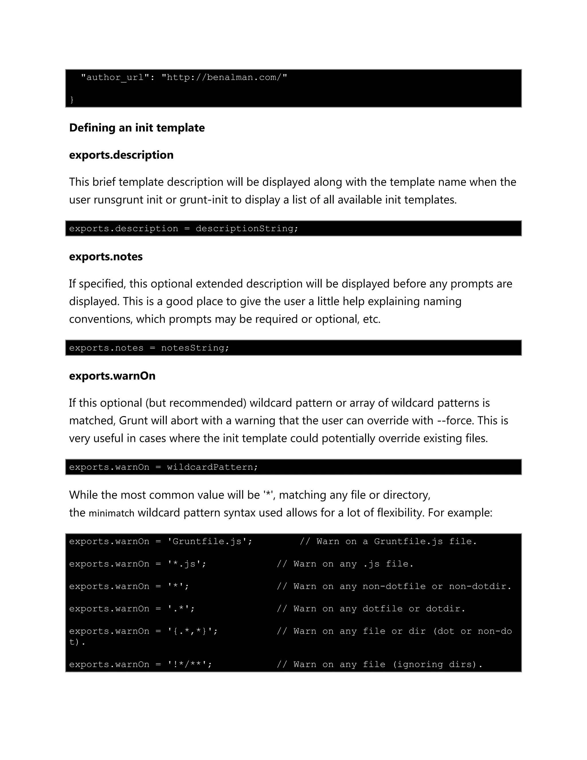 "author_url": "http://benalman.com/"
}
Defining an init template
exports.description
This brief template description will be displayed along with the template name when the
user runsgrunt init or grunt-init to display a list of all available init templates.
exports.description = descriptionString;
exports.notes
If specified, this optional extended description will be displayed before any prompts are
displayed. This is a good place to give the user a little help explaining naming
conventions, which prompts may be required or optional, etc.
exports.notes = notesString;
exports.warnOn
If this optional (but recommended) wildcard pattern or array of wildcard patterns is
matched, Grunt will abort with a warning that the user can override with --force. This is
very useful in cases where the init template could potentially override existing files.
exports.warnOn = wildcardPattern;
While the most common value will be '*', matching any file or directory,
the minimatch wildcard pattern syntax used allows for a lot of flexibility. For example:
exports.warnOn = 'Gruntfile.js'; // Warn on a Gruntfile.js file.
exports.warnOn = '*.js'; // Warn on any .js file.
exports.warnOn = '*'; // Warn on any non-dotfile or non-dotdir.
exports.warnOn = '.*'; // Warn on any dotfile or dotdir.
exports.warnOn = '{.*,*}'; // Warn on any file or dir (dot or non-do
t).
exports.warnOn = '!*/**'; // Warn on any file (ignoring dirs).
 