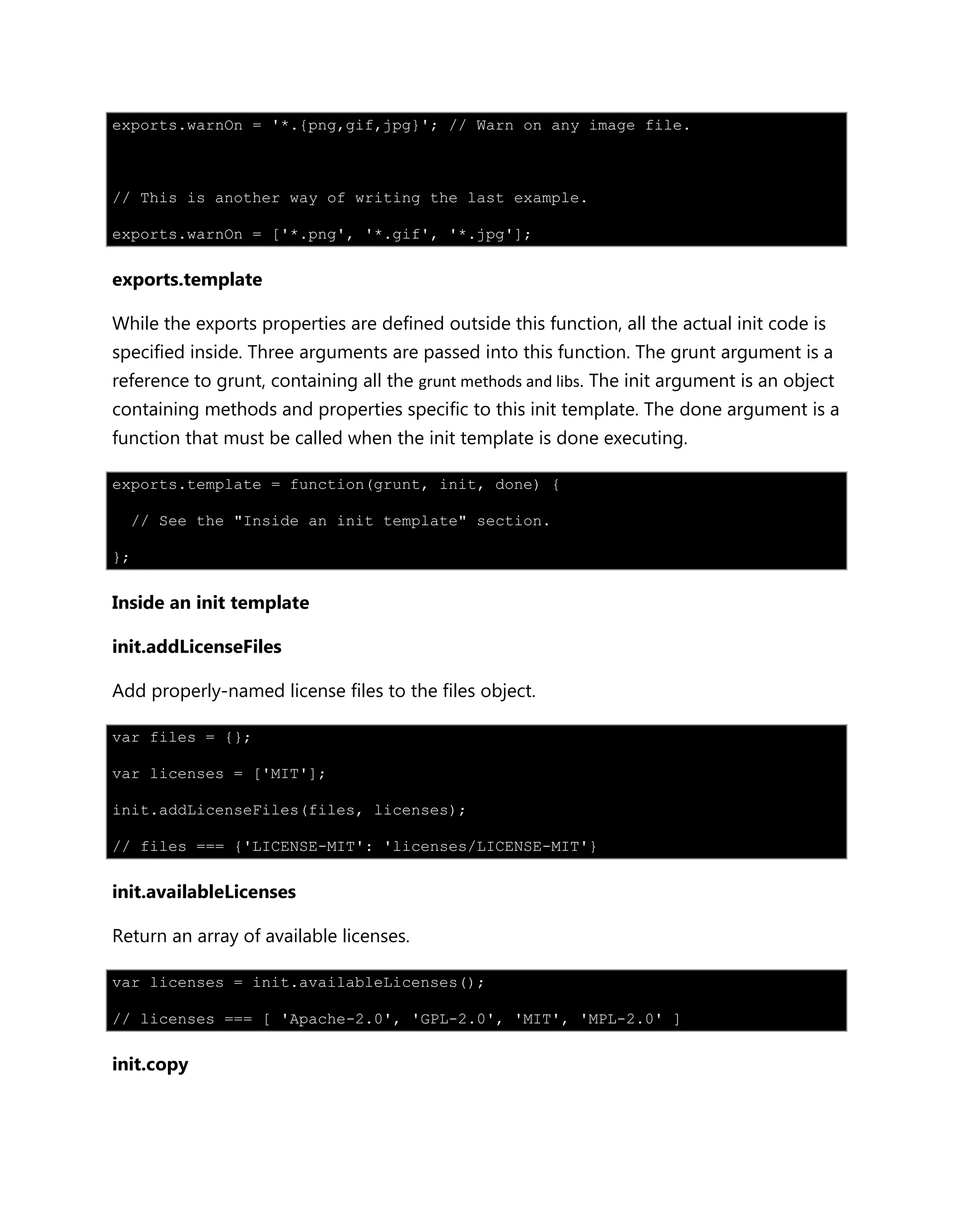 exports.warnOn = '*.{png,gif,jpg}'; // Warn on any image file.
// This is another way of writing the last example.
exports.warnOn = ['*.png', '*.gif', '*.jpg'];
exports.template
While the exports properties are defined outside this function, all the actual init code is
specified inside. Three arguments are passed into this function. The grunt argument is a
reference to grunt, containing all the grunt methods and libs. The init argument is an object
containing methods and properties specific to this init template. The done argument is a
function that must be called when the init template is done executing.
exports.template = function(grunt, init, done) {
// See the "Inside an init template" section.
};
Inside an init template
init.addLicenseFiles
Add properly-named license files to the files object.
var files = {};
var licenses = ['MIT'];
init.addLicenseFiles(files, licenses);
// files === {'LICENSE-MIT': 'licenses/LICENSE-MIT'}
init.availableLicenses
Return an array of available licenses.
var licenses = init.availableLicenses();
// licenses === [ 'Apache-2.0', 'GPL-2.0', 'MIT', 'MPL-2.0' ]
init.copy
 