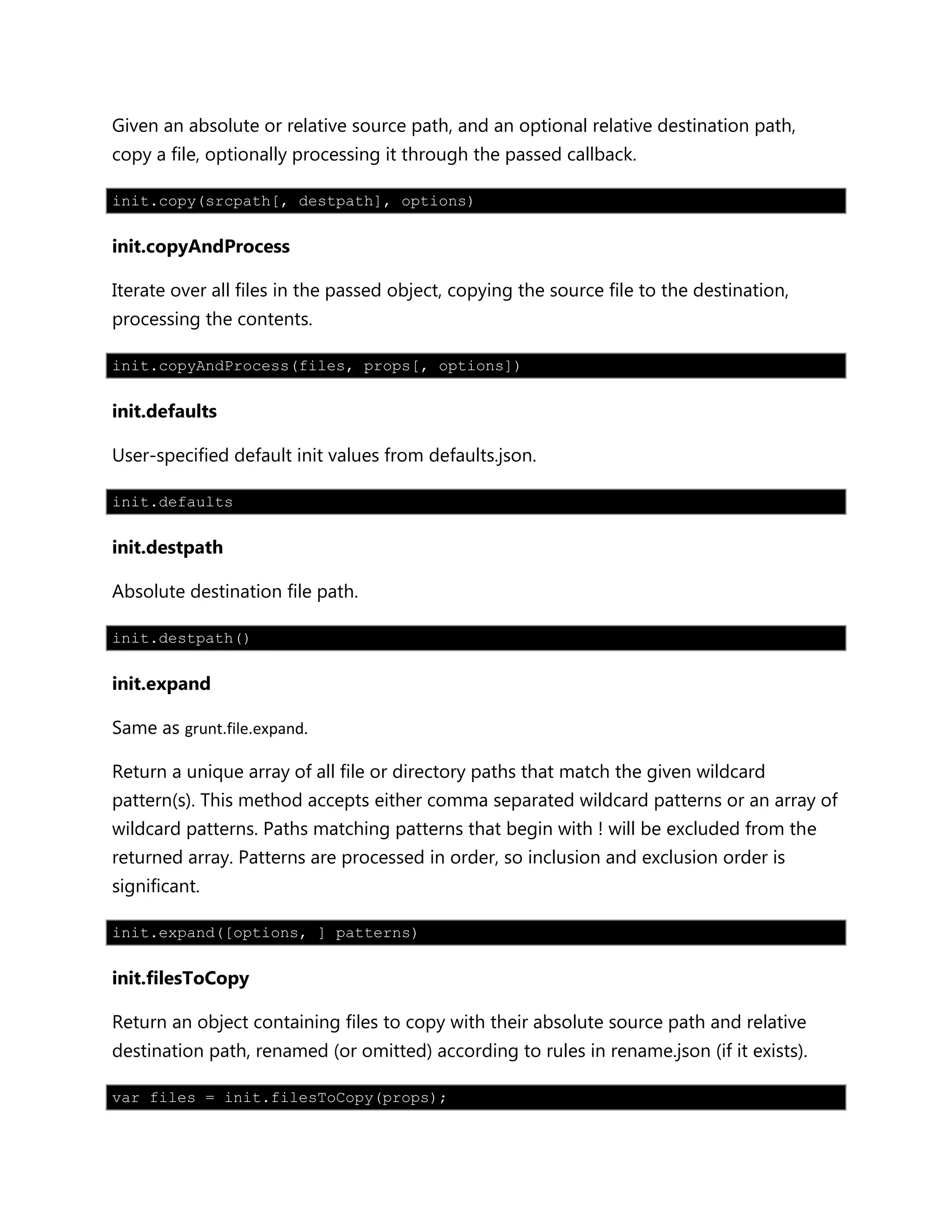 Given an absolute or relative source path, and an optional relative destination path,
copy a file, optionally processing it through the passed callback.
init.copy(srcpath[, destpath], options)
init.copyAndProcess
Iterate over all files in the passed object, copying the source file to the destination,
processing the contents.
init.copyAndProcess(files, props[, options])
init.defaults
User-specified default init values from defaults.json.
init.defaults
init.destpath
Absolute destination file path.
init.destpath()
init.expand
Same as grunt.file.expand.
Return a unique array of all file or directory paths that match the given wildcard
pattern(s). This method accepts either comma separated wildcard patterns or an array of
wildcard patterns. Paths matching patterns that begin with ! will be excluded from the
returned array. Patterns are processed in order, so inclusion and exclusion order is
significant.
init.expand([options, ] patterns)
init.filesToCopy
Return an object containing files to copy with their absolute source path and relative
destination path, renamed (or omitted) according to rules in rename.json (if it exists).
var files = init.filesToCopy(props);
 