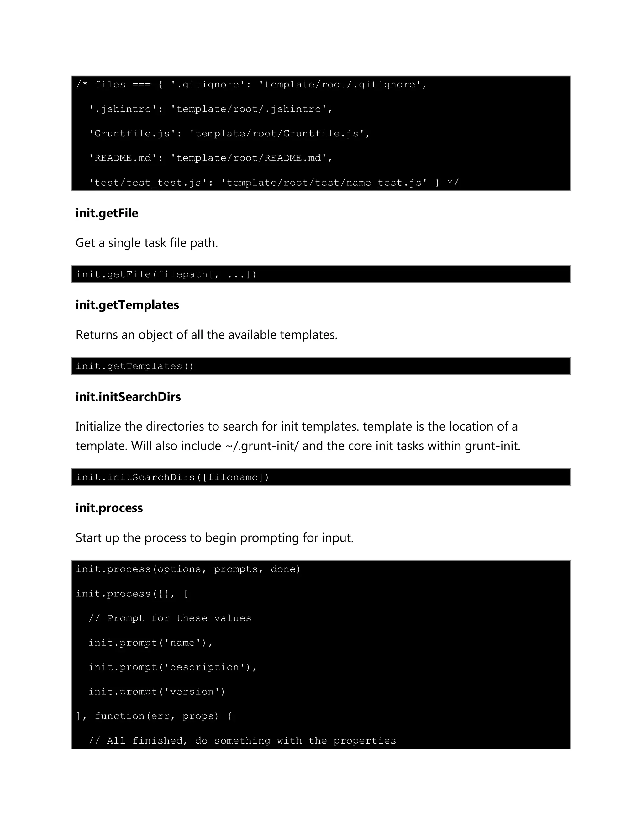 /* files === { '.gitignore': 'template/root/.gitignore',
'.jshintrc': 'template/root/.jshintrc',
'Gruntfile.js': 'template/root/Gruntfile.js',
'README.md': 'template/root/README.md',
'test/test_test.js': 'template/root/test/name_test.js' } */
init.getFile
Get a single task file path.
init.getFile(filepath[, ...])
init.getTemplates
Returns an object of all the available templates.
init.getTemplates()
init.initSearchDirs
Initialize the directories to search for init templates. template is the location of a
template. Will also include ~/.grunt-init/ and the core init tasks within grunt-init.
init.initSearchDirs([filename])
init.process
Start up the process to begin prompting for input.
init.process(options, prompts, done)
init.process({}, [
// Prompt for these values
init.prompt('name'),
init.prompt('description'),
init.prompt('version')
], function(err, props) {
// All finished, do something with the properties
 