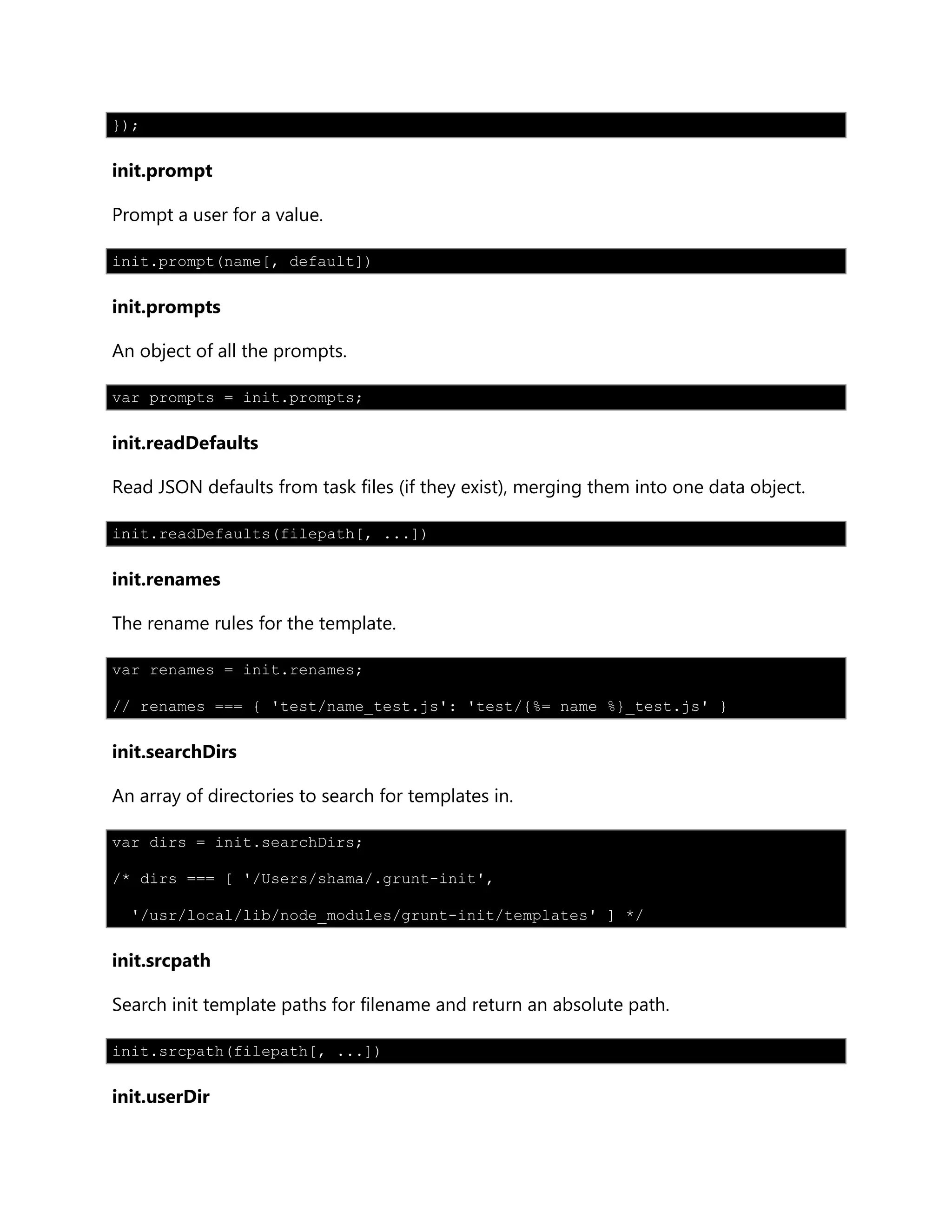 });
init.prompt
Prompt a user for a value.
init.prompt(name[, default])
init.prompts
An object of all the prompts.
var prompts = init.prompts;
init.readDefaults
Read JSON defaults from task files (if they exist), merging them into one data object.
init.readDefaults(filepath[, ...])
init.renames
The rename rules for the template.
var renames = init.renames;
// renames === { 'test/name_test.js': 'test/{%= name %}_test.js' }
init.searchDirs
An array of directories to search for templates in.
var dirs = init.searchDirs;
/* dirs === [ '/Users/shama/.grunt-init',
'/usr/local/lib/node_modules/grunt-init/templates' ] */
init.srcpath
Search init template paths for filename and return an absolute path.
init.srcpath(filepath[, ...])
init.userDir
 
