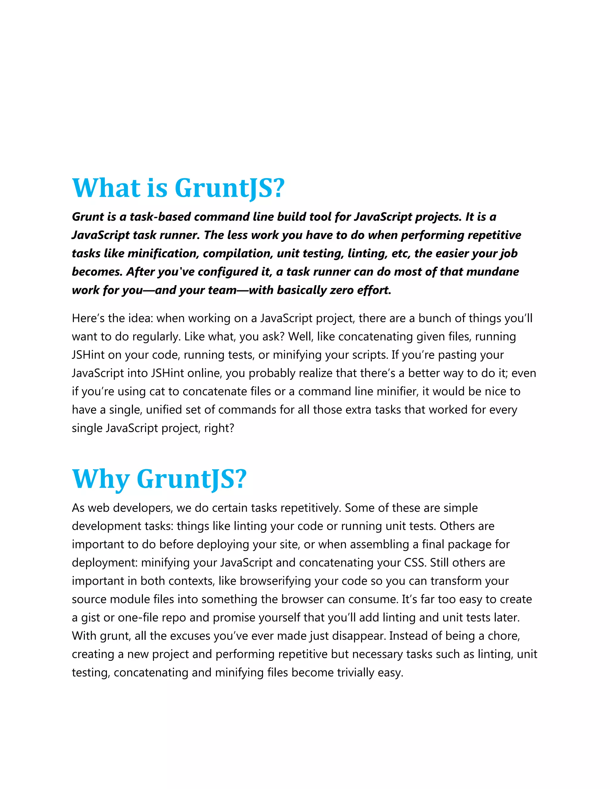 What is GruntJS?
Grunt is a task-based command line build tool for JavaScript projects. It is a
JavaScript task runner. The less work you have to do when performing repetitive
tasks like minification, compilation, unit testing, linting, etc, the easier your job
becomes. After you've configured it, a task runner can do most of that mundane
work for you—and your team—with basically zero effort.
Here‟s the idea: when working on a JavaScript project, there are a bunch of things you‟ll
want to do regularly. Like what, you ask? Well, like concatenating given files, running
JSHint on your code, running tests, or minifying your scripts. If you‟re pasting your
JavaScript into JSHint online, you probably realize that there‟s a better way to do it; even
if you‟re using cat to concatenate files or a command line minifier, it would be nice to
have a single, unified set of commands for all those extra tasks that worked for every
single JavaScript project, right?
Why GruntJS?
As web developers, we do certain tasks repetitively. Some of these are simple
development tasks: things like linting your code or running unit tests. Others are
important to do before deploying your site, or when assembling a final package for
deployment: minifying your JavaScript and concatenating your CSS. Still others are
important in both contexts, like browserifying your code so you can transform your
source module files into something the browser can consume. It‟s far too easy to create
a gist or one-file repo and promise yourself that you‟ll add linting and unit tests later.
With grunt, all the excuses you‟ve ever made just disappear. Instead of being a chore,
creating a new project and performing repetitive but necessary tasks such as linting, unit
testing, concatenating and minifying files become trivially easy.
 