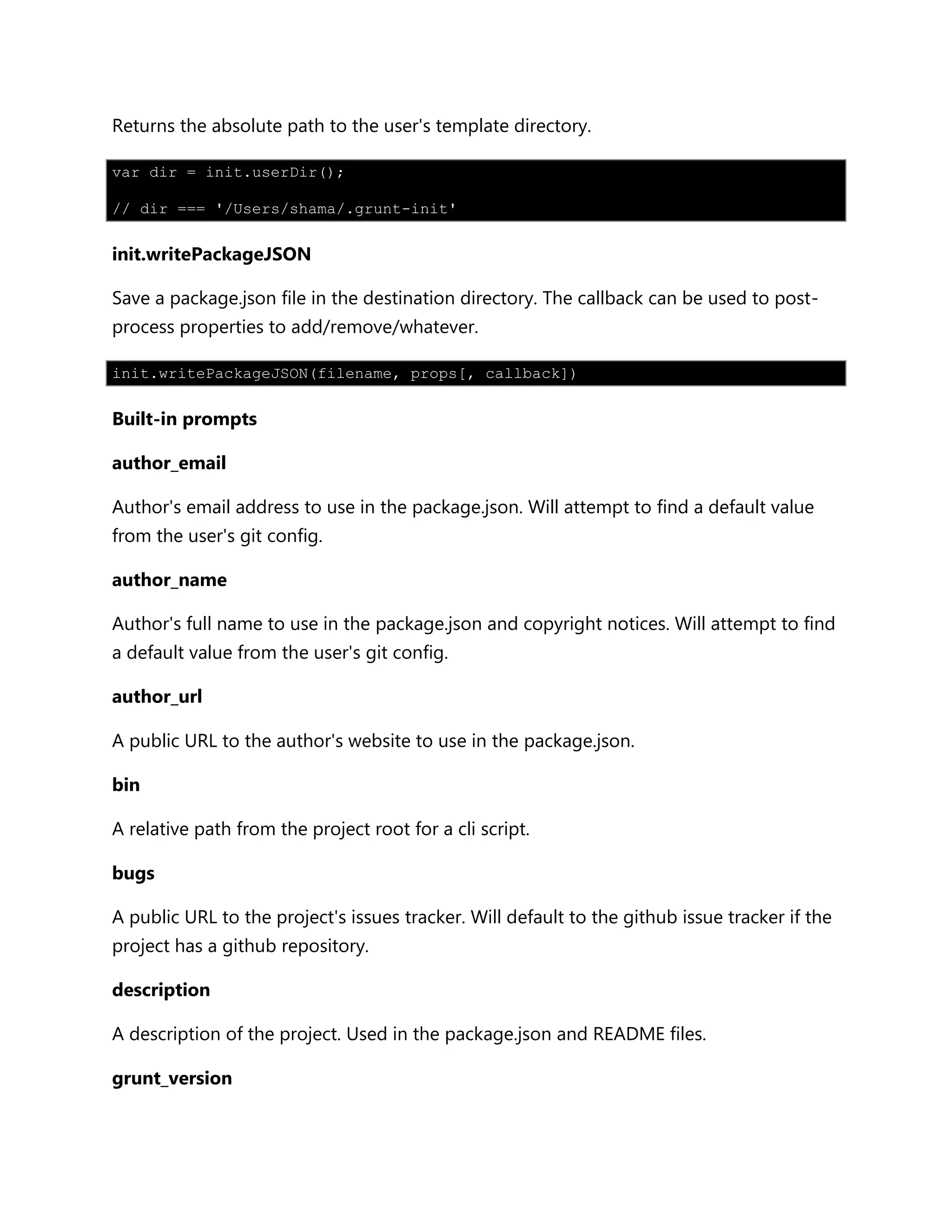 Returns the absolute path to the user's template directory.
var dir = init.userDir();
// dir === '/Users/shama/.grunt-init'
init.writePackageJSON
Save a package.json file in the destination directory. The callback can be used to post-
process properties to add/remove/whatever.
init.writePackageJSON(filename, props[, callback])
Built-in prompts
author_email
Author's email address to use in the package.json. Will attempt to find a default value
from the user's git config.
author_name
Author's full name to use in the package.json and copyright notices. Will attempt to find
a default value from the user's git config.
author_url
A public URL to the author's website to use in the package.json.
bin
A relative path from the project root for a cli script.
bugs
A public URL to the project's issues tracker. Will default to the github issue tracker if the
project has a github repository.
description
A description of the project. Used in the package.json and README files.
grunt_version
 