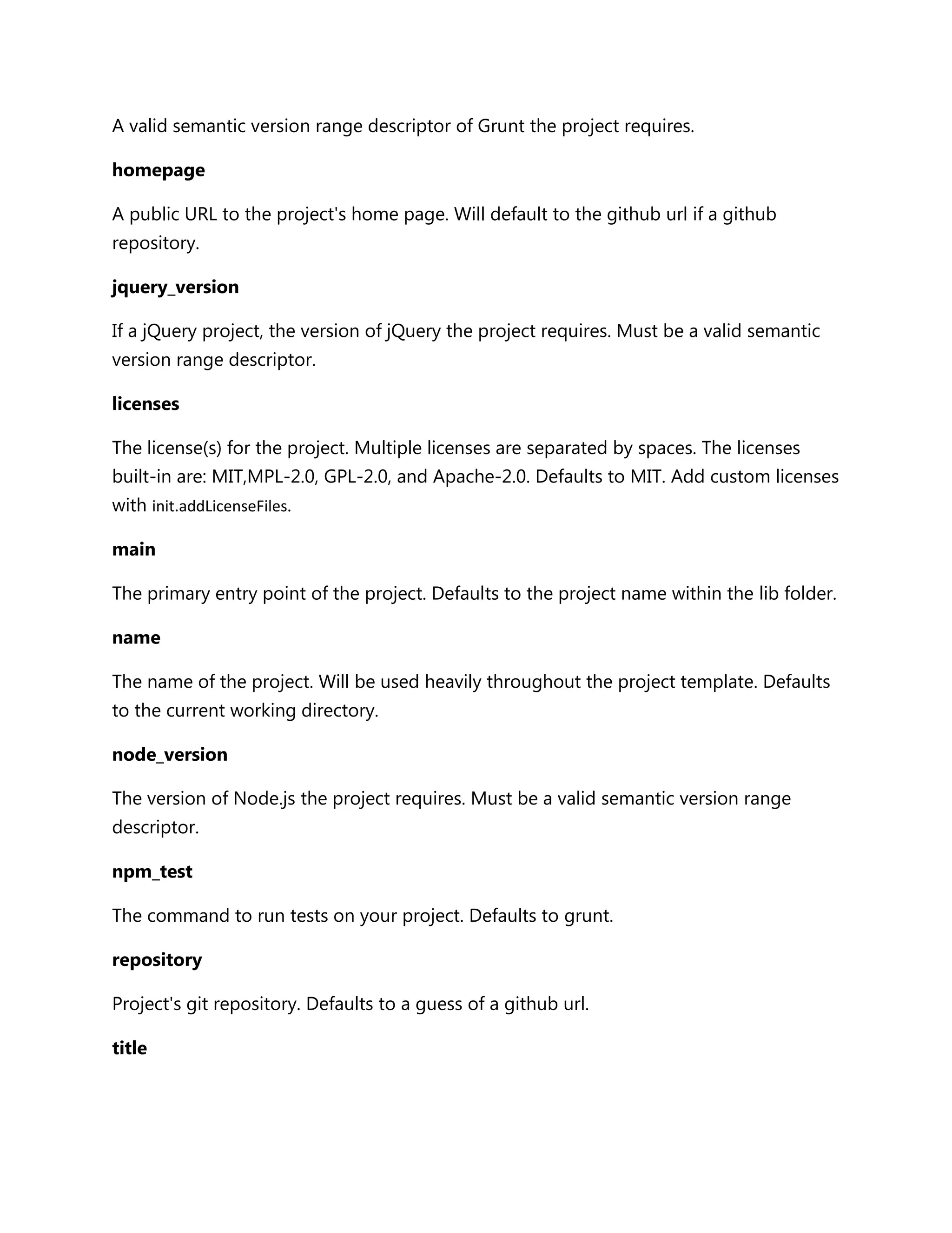 A valid semantic version range descriptor of Grunt the project requires.
homepage
A public URL to the project's home page. Will default to the github url if a github
repository.
jquery_version
If a jQuery project, the version of jQuery the project requires. Must be a valid semantic
version range descriptor.
licenses
The license(s) for the project. Multiple licenses are separated by spaces. The licenses
built-in are: MIT,MPL-2.0, GPL-2.0, and Apache-2.0. Defaults to MIT. Add custom licenses
with init.addLicenseFiles.
main
The primary entry point of the project. Defaults to the project name within the lib folder.
name
The name of the project. Will be used heavily throughout the project template. Defaults
to the current working directory.
node_version
The version of Node.js the project requires. Must be a valid semantic version range
descriptor.
npm_test
The command to run tests on your project. Defaults to grunt.
repository
Project's git repository. Defaults to a guess of a github url.
title
 