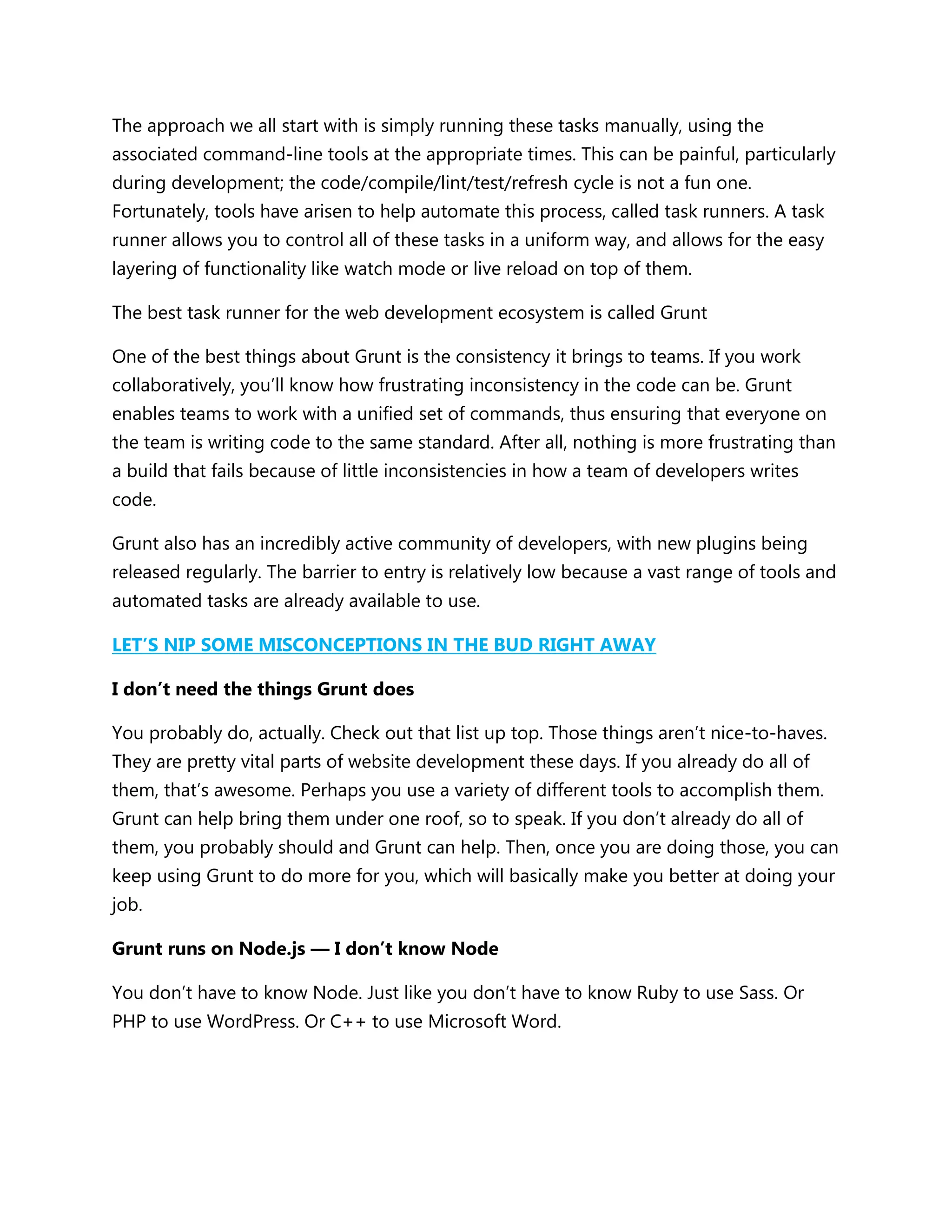 The approach we all start with is simply running these tasks manually, using the
associated command-line tools at the appropriate times. This can be painful, particularly
during development; the code/compile/lint/test/refresh cycle is not a fun one.
Fortunately, tools have arisen to help automate this process, called task runners. A task
runner allows you to control all of these tasks in a uniform way, and allows for the easy
layering of functionality like watch mode or live reload on top of them.
The best task runner for the web development ecosystem is called Grunt
One of the best things about Grunt is the consistency it brings to teams. If you work
collaboratively, you‟ll know how frustrating inconsistency in the code can be. Grunt
enables teams to work with a unified set of commands, thus ensuring that everyone on
the team is writing code to the same standard. After all, nothing is more frustrating than
a build that fails because of little inconsistencies in how a team of developers writes
code.
Grunt also has an incredibly active community of developers, with new plugins being
released regularly. The barrier to entry is relatively low because a vast range of tools and
automated tasks are already available to use.
LET’S NIP SOME MISCONCEPTIONS IN THE BUD RIGHT AWAY
I don’t need the things Grunt does
You probably do, actually. Check out that list up top. Those things aren‟t nice-to-haves.
They are pretty vital parts of website development these days. If you already do all of
them, that‟s awesome. Perhaps you use a variety of different tools to accomplish them.
Grunt can help bring them under one roof, so to speak. If you don‟t already do all of
them, you probably should and Grunt can help. Then, once you are doing those, you can
keep using Grunt to do more for you, which will basically make you better at doing your
job.
Grunt runs on Node.js — I don’t know Node
You don‟t have to know Node. Just like you don‟t have to know Ruby to use Sass. Or
PHP to use WordPress. Or C++ to use Microsoft Word.
 