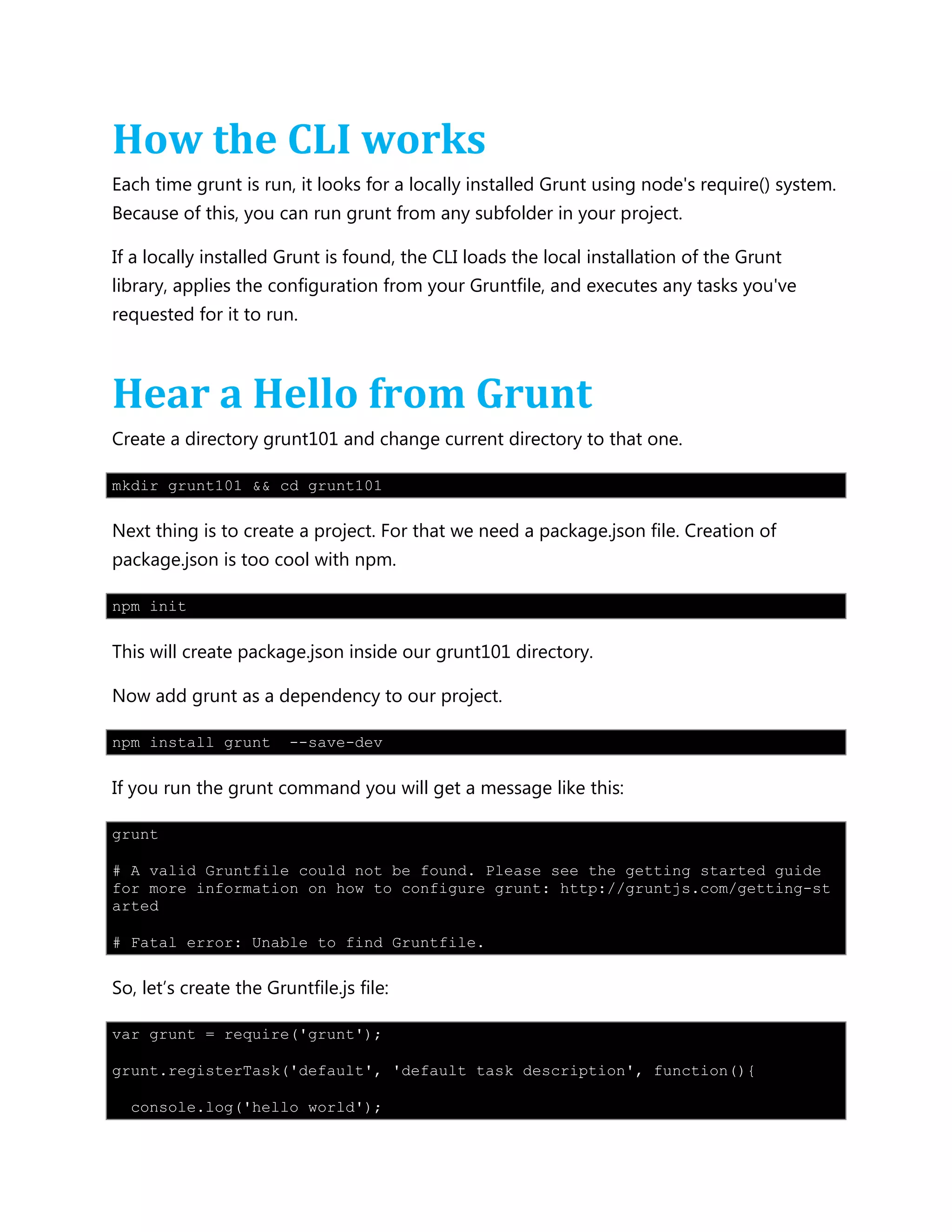How the CLI works
Each time grunt is run, it looks for a locally installed Grunt using node's require() system.
Because of this, you can run grunt from any subfolder in your project.
If a locally installed Grunt is found, the CLI loads the local installation of the Grunt
library, applies the configuration from your Gruntfile, and executes any tasks you've
requested for it to run.
Hear a Hello from Grunt
Create a directory grunt101 and change current directory to that one.
mkdir grunt101 && cd grunt101
Next thing is to create a project. For that we need a package.json file. Creation of
package.json is too cool with npm.
npm init
This will create package.json inside our grunt101 directory.
Now add grunt as a dependency to our project.
npm install grunt --save-dev
If you run the grunt command you will get a message like this:
grunt
# A valid Gruntfile could not be found. Please see the getting started guide
for more information on how to configure grunt: http://gruntjs.com/getting-st
arted
# Fatal error: Unable to find Gruntfile.
So, let‟s create the Gruntfile.js file:
var grunt = require('grunt');
grunt.registerTask('default', 'default task description', function(){
console.log('hello world');
 
