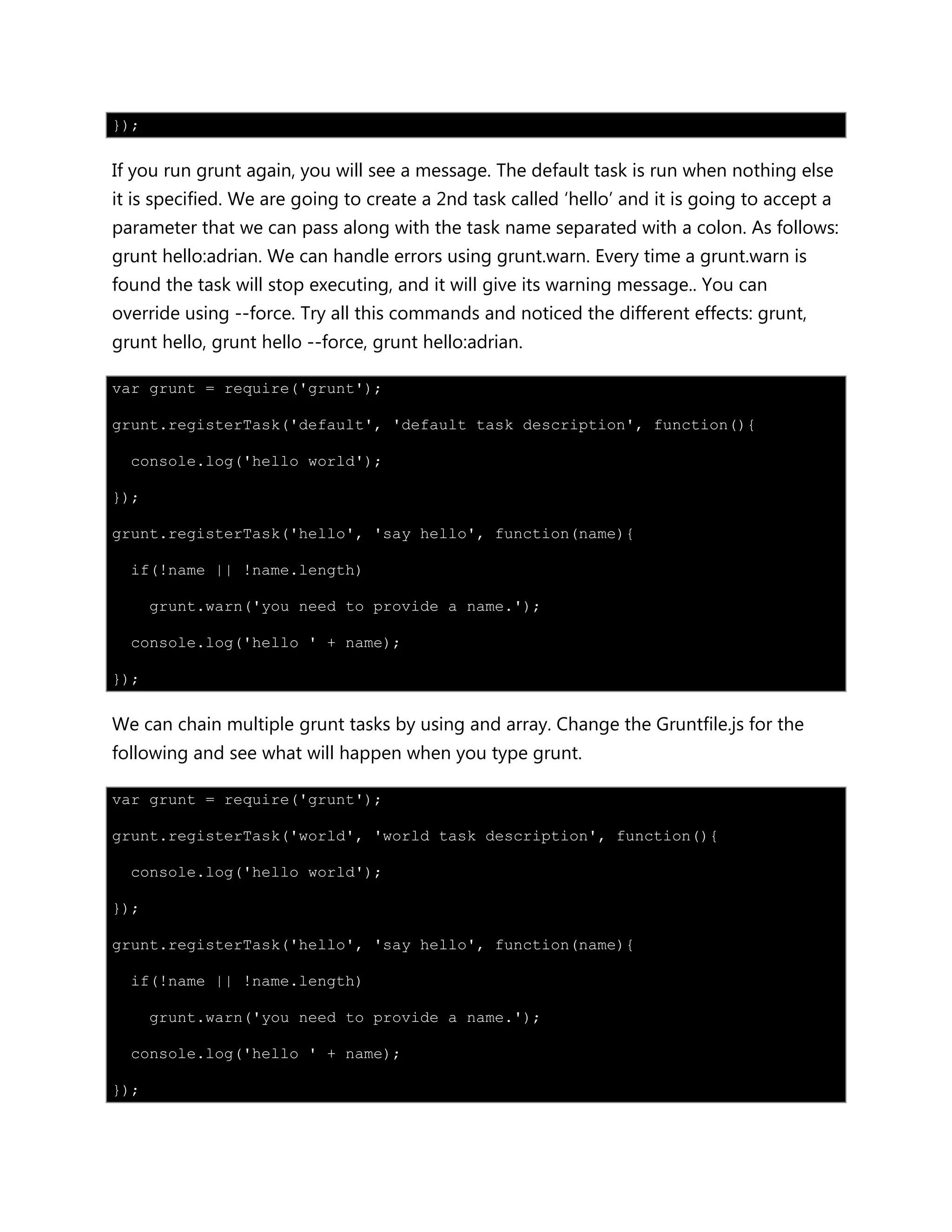 });
If you run grunt again, you will see a message. The default task is run when nothing else
it is specified. We are going to create a 2nd task called „hello‟ and it is going to accept a
parameter that we can pass along with the task name separated with a colon. As follows:
grunt hello:adrian. We can handle errors using grunt.warn. Every time a grunt.warn is
found the task will stop executing, and it will give its warning message.. You can
override using --force. Try all this commands and noticed the different effects: grunt,
grunt hello, grunt hello --force, grunt hello:adrian.
var grunt = require('grunt');
grunt.registerTask('default', 'default task description', function(){
console.log('hello world');
});
grunt.registerTask('hello', 'say hello', function(name){
if(!name || !name.length)
grunt.warn('you need to provide a name.');
console.log('hello ' + name);
});
We can chain multiple grunt tasks by using and array. Change the Gruntfile.js for the
following and see what will happen when you type grunt.
var grunt = require('grunt');
grunt.registerTask('world', 'world task description', function(){
console.log('hello world');
});
grunt.registerTask('hello', 'say hello', function(name){
if(!name || !name.length)
grunt.warn('you need to provide a name.');
console.log('hello ' + name);
});
 