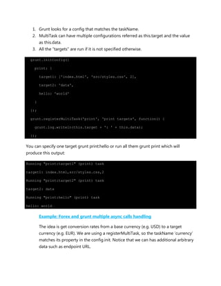 1. Grunt looks for a config that matches the taskName.
2. MultiTask can have multiple configurations referred as this.target and the value
as this.data.
3. All the “targets” are run if it is not specified otherwise.
grunt.initConfig({
print: {
target1: ['index.html', 'src/styles.css', 2],
target2: 'data',
hello: 'world'
}
});
grunt.registerMultiTask('print', 'print targets', function() {
grunt.log.writeln(this.target + ': ' + this.data);
});
You can specify one target grunt print:hello or run all them grunt print which will
produce this output:
Running "print:target1" (print) task
target1: index.html,src/styles.css,2
Running "print:target2" (print) task
target2: data
Running "print:hello" (print) task
hello: world
Example: Forex and grunt multiple async calls handling
The idea is get conversion rates from a base currency (e.g. USD) to a target
currency (e.g. EUR). We are using a registerMultiTask, so the taskName „currency‟
matches its property in the config.init. Notice that we can has additional arbitrary
data such as endpoint URL.
 