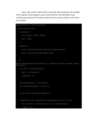 Async calls can be a little tricky in Javascript. We are going to do multiple
HTTP request. Since http.get is async Grunt will finish the task before even
receiving any response. this.async() solves the issue, we just need to call it when
we are done.
module.exports = function(grunt){
grunt.config.init({
currency: {
USD: ['EUR', 'GBP', 'DOP'],
DOP: ['USD']
},
endpoint: {
host: 'http://www.freecurrencyconverter3api.com',
path: '/api/v2/convert?compact=y&q='
}
});
grunt.registerMultiTask('currency', 'Fetches currency exchange rates',
function() {
var http = require('http'),
done = this.async(),
responses = 0;
var baseCurrency = this.target;
var targetCurrencies = this.data;
grunt.config.requires('endpoint');
targetCurrencies.forEach(function(targetCurrency, i, arr){
var convertTo = baseCurrency + '_' + targetCurrency,
body = [];
 