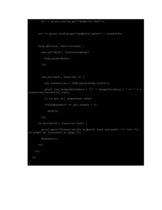url = grunt.config.get('endpoint.host');
url += grunt.config.get('endpoint.path') + convertTo;
http.get(url, function(res) {
res.on('data', function(data){
body.push(data);
});
res.on('end', function () {
var conversion = JSON.parse(body.join());
grunt.log.ok(baseCurrency + '/' + targetCurrency + ' => ' + c
onversion[convertTo].val);
// if got all responses: done!
if(responses++ == arr.length - 1)
done();
});
}).on('error', function (err) {
grunt.warn('Please verify endpoint host and path: <'+ url +'>.
It might be incorrect or down.');
done(err);
});
});
});
}
 