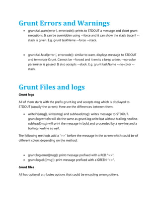 Grunt Errors and Warnings
 grunt.fail.warn(error [, errorcode]): prints to STDOUT a message and abort grunt
executions. It can be overridden using --force and it can show the stack trace if --
stack is given. E.g. grunt taskName --force --stack.
 grunt.fail.fatal(error [, errorcode]): similar to warn, displays message to STDOUT
and terminate Grunt. Cannot be --forced and it emits a beep unless --no-color
parameter is passed. It also accepts --stack. E.g. grunt taskName --no-color --
stack.
Grunt Files and logs
Grunt logs
All of them starts with the prefix grunt.log and accepts msg which is displayed to
STDOUT (usually the screen). Here are the differences between them:
 writeln([msg]), write(msg) and subhead(msg): writes message to STDOUT.
grunt.log.writeln will do the same as grunt.log.write but without trailing newline.
subhead(msg) will print the message in bold and proceeded by a newline and a
trailing newline as well.
The following methods add a “>>” before the message in the screen which could be of
different colors depending on the method:
 grunt.log.error([msg]): print message prefixed with a RED “>>”.
 grunt.log.ok([msg]): print message prefixed with a GREEN “>>”.
Grunt files
All has optional attributes options that could be encoding among others.
 