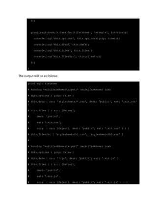 });
grunt.registerMultiTask('multiTaskName', 'example', function(){
console.log('this.options', this.options({gzip: true}));
console.log('this.data', this.data);
console.log('this.files', this.files);
console.log('this.filesSrc', this.filesSrc);
});
}
The output will be as follows:
grunt multiTaskName
# Running "multiTaskName:target1" (multiTaskName) task
# this.options { gzip: false }
# this.data { src: 'stylesheets/*.css', dest: 'public', ext: '.min.css'
}
# this.files [ { src: [Getter],
# dest: 'public',
# ext: '.min.css',
# orig: { src: [Object], dest: 'public', ext: '.min.css' } } ]
# this.filesSrc [ 'stylesheets/h1.css', 'stylesheets/h2.css' ]
#
# Running "multiTaskName:target2" (multiTaskName) task
# this.options { gzip: false }
# this.data { src: '*.js', dest: 'public', ext: '.min.js' }
# this.files [ { src: [Getter],
# dest: 'public',
# ext: '.min.js',
# orig: { src: [Object], dest: 'public', ext: '.min.js' } } ]
 