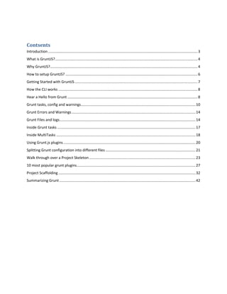 Contsents
Introduction ..................................................................................................................................................3
What is GruntJS?...........................................................................................................................................4
Why GruntJS?................................................................................................................................................4
How to setup GruntJS? .................................................................................................................................6
Getting Started with GruntJS........................................................................................................................7
How the CLI works ........................................................................................................................................8
Hear a Hello from Grunt ...............................................................................................................................8
Grunt tasks, config and warnings................................................................................................................10
Grunt Errors and Warnings.........................................................................................................................14
Grunt Files and logs.....................................................................................................................................14
Inside Grunt tasks .......................................................................................................................................17
Inside MultiTasks ........................................................................................................................................18
Using Grunt.js plugins .................................................................................................................................20
Splitting Grunt configuration into different files ........................................................................................21
Walk through over a Project Skeleton........................................................................................................23
10 most popular grunt plugins....................................................................................................................27
Project Scaffolding ......................................................................................................................................32
Summarizing Grunt.....................................................................................................................................42
 