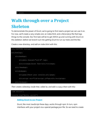 $ grunt
Walk through over a Project
Skeleton
To demonstrate the power of Grunt, we‟re going to first need a project we can use it on.
For now, we‟ll create a very simple one: an index.html, and a lib/script.js file that logs
things to the console. Our first task will be to get JSHint up and running with Grunt on
this skeleton, before we branch out into getting Grunt to run our tests and the like.
Create a new directory, and add an index.html with this:
<!DOCTYPE html>
<html>
<head>
<meta charset="utf-8" />
<title>Grunt Test!</title>
</head>
<body>
<p>Check your console.</p>
<script src="lib/script.js"></script>
</body>
Then create a directory inside that, called lib, and add a script.js there with this:
'use strict';
console.log('Hello, world!')
Adding Grunt to our Project
Grunt, like most JavaScript these days, works through npm. In turn, npm
interfaces with your project via a special package.json file. So we need to create
 