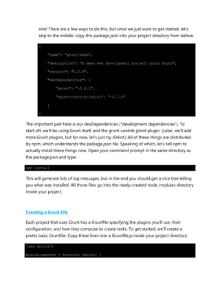 one! There are a few ways to do this, but since we just want to get started, let‟s
skip to the middle: copy this package.json into your project directory from before.
{
"name": "grunt-demo",
"description": "A demo web development project using Grunt",
"version": "1.0.0",
"devDependencies": {
"grunt": "~0.4.2",
"grunt-contrib-jshint": "~0.7.2"
}
}
The important part here is our devDependencies (“development dependencies”). To
start off, we‟ll be using Grunt itself, and the grunt-contrib-jshint plugin. (Later, we‟ll add
more Grunt plugins, but for now, let‟s just try JSHint.) All of these things are distributed
by npm, which understands the package.json file. Speaking of which, let‟s tell npm to
actually install these things now. Open your command prompt in the same directory as
the package.json and type:
npm install
This will generate lots of log messages, but in the end you should get a nice tree telling
you what was installed. All those files go into the newly-created node_modules directory
inside your project.
Creating a Grunt File
Each project that uses Grunt has a Gruntfile specifying the plugins you‟ll use, their
configuration, and how they compose to create tasks. To get started, we‟ll create a
pretty basic Gruntfile. Copy these lines into a Gruntfile.js inside your project directory:
'use strict';
module.exports = function (grunt) {
 