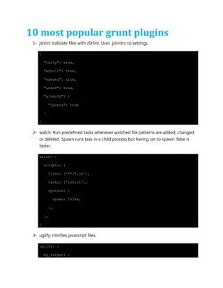 10 most popular grunt plugins
1- jshint: Validate files with JSHint. Uses .jshintrc to settings.
{
"curly": true,
"eqnull": true,
"eqeqeq": true,
"undef": true,
"globals": {
"jQuery": true
}
}
2- watch: Run predefined tasks whenever watched file patterns are added, changed
or deleted. Spawn runs task in a child process but having set to spawn: false is
faster.
watch: {
scripts: {
files: ['**/*.js'],
tasks: ['jshint'],
options: {
spawn: false,
},
},
}
3- uglify: minifies javascript files.
uglify: {
my_target: {
 
