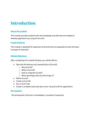 Introduction
About this module
This module provides students with the knowledge and skills that are needed to
develop applications by using the GruntJS.
Target Audience
This module is designed for beginners of GruntJS who are expected to know the basic
concepts of Javascript.
Module Objectives
After completing this module handout, you will be able to:
 Describe the features and characteristics of GruntJS
o Why GruntJS?
o What is GruntJS?
o How to integrate GruntJS?
o What advantage does GruntJS brings in?
 Define GruntJS
 Create a Grunt file
 Run a Grunt Task
 Create a complete Javascript task runner using GruntJS for applications
Pre-requisite
The prerequisite of GruntJs is knowledge in concepts of Javascript.
 
