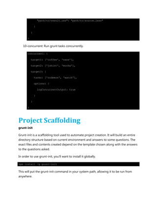 "path/to/result.css": "path/to/source.less"
}
}
}
10-concurrent: Run grunt tasks concurrently.
concurrent: {
target1: ['coffee', 'sass'],
target2: ['jshint', 'mocha'],
target3: {
tasks: ['nodemon', 'watch'],
options: {
logConcurrentOutput: true
}
}
}
Project Scaffolding
grunt-init
Grunt-init is a scaffolding tool used to automate project creation. It will build an entire
directory structure based on current environment and answers to some questions. The
exact files and contents created depend on the template chosen along with the answers
to the questions asked.
In order to use grunt-init, you'll want to install it globally.
npm install -g grunt-init
This will put the grunt-init command in your system path, allowing it to be run from
anywhere.
 