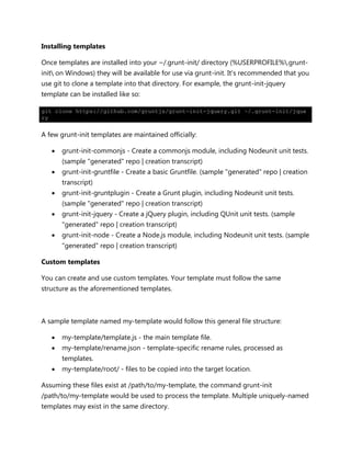 Installing templates
Once templates are installed into your ~/.grunt-init/ directory (%USERPROFILE%.grunt-
init on Windows) they will be available for use via grunt-init. It's recommended that you
use git to clone a template into that directory. For example, the grunt-init-jquery
template can be installed like so:
git clone https://github.com/gruntjs/grunt-init-jquery.git ~/.grunt-init/jque
ry
A few grunt-init templates are maintained officially:
 grunt-init-commonjs - Create a commonjs module, including Nodeunit unit tests.
(sample "generated" repo | creation transcript)
 grunt-init-gruntfile - Create a basic Gruntfile. (sample "generated" repo | creation
transcript)
 grunt-init-gruntplugin - Create a Grunt plugin, including Nodeunit unit tests.
(sample "generated" repo | creation transcript)
 grunt-init-jquery - Create a jQuery plugin, including QUnit unit tests. (sample
"generated" repo | creation transcript)
 grunt-init-node - Create a Node.js module, including Nodeunit unit tests. (sample
"generated" repo | creation transcript)
Custom templates
You can create and use custom templates. Your template must follow the same
structure as the aforementioned templates.
A sample template named my-template would follow this general file structure:
 my-template/template.js - the main template file.
 my-template/rename.json - template-specific rename rules, processed as
templates.
 my-template/root/ - files to be copied into the target location.
Assuming these files exist at /path/to/my-template, the command grunt-init
/path/to/my-template would be used to process the template. Multiple uniquely-named
templates may exist in the same directory.
 
