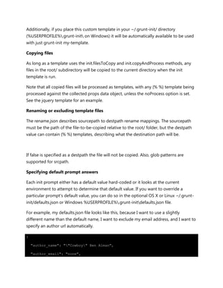 Additionally, if you place this custom template in your ~/.grunt-init/ directory
(%USERPROFILE%.grunt-init on Windows) it will be automatically available to be used
with just grunt-init my-template.
Copying files
As long as a template uses the init.filesToCopy and init.copyAndProcess methods, any
files in the root/ subdirectory will be copied to the current directory when the init
template is run.
Note that all copied files will be processed as templates, with any {% %} template being
processed against the collected props data object, unless the noProcess option is set.
See the jquery template for an example.
Renaming or excluding template files
The rename.json describes sourcepath to destpath rename mappings. The sourcepath
must be the path of the file-to-be-copied relative to the root/ folder, but the destpath
value can contain {% %} templates, describing what the destination path will be.
If false is specified as a destpath the file will not be copied. Also, glob patterns are
supported for srcpath.
Specifying default prompt answers
Each init prompt either has a default value hard-coded or it looks at the current
environment to attempt to determine that default value. If you want to override a
particular prompt's default value, you can do so in the optional OS X or Linux ~/.grunt-
init/defaults.json or Windows %USERPROFILE%.grunt-initdefaults.json file.
For example, my defaults.json file looks like this, because I want to use a slightly
different name than the default name, I want to exclude my email address, and I want to
specify an author url automatically.
{
"author_name": ""Cowboy" Ben Alman",
"author_email": "none",
 