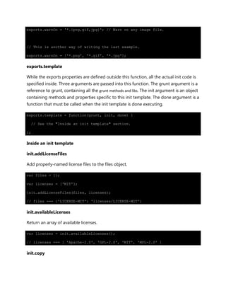 exports.warnOn = '*.{png,gif,jpg}'; // Warn on any image file.
// This is another way of writing the last example.
exports.warnOn = ['*.png', '*.gif', '*.jpg'];
exports.template
While the exports properties are defined outside this function, all the actual init code is
specified inside. Three arguments are passed into this function. The grunt argument is a
reference to grunt, containing all the grunt methods and libs. The init argument is an object
containing methods and properties specific to this init template. The done argument is a
function that must be called when the init template is done executing.
exports.template = function(grunt, init, done) {
// See the "Inside an init template" section.
};
Inside an init template
init.addLicenseFiles
Add properly-named license files to the files object.
var files = {};
var licenses = ['MIT'];
init.addLicenseFiles(files, licenses);
// files === {'LICENSE-MIT': 'licenses/LICENSE-MIT'}
init.availableLicenses
Return an array of available licenses.
var licenses = init.availableLicenses();
// licenses === [ 'Apache-2.0', 'GPL-2.0', 'MIT', 'MPL-2.0' ]
init.copy
 