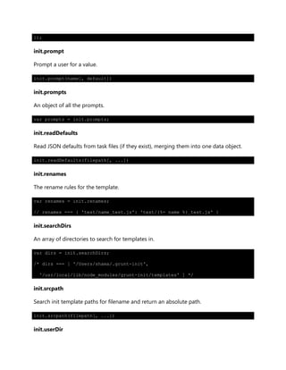 });
init.prompt
Prompt a user for a value.
init.prompt(name[, default])
init.prompts
An object of all the prompts.
var prompts = init.prompts;
init.readDefaults
Read JSON defaults from task files (if they exist), merging them into one data object.
init.readDefaults(filepath[, ...])
init.renames
The rename rules for the template.
var renames = init.renames;
// renames === { 'test/name_test.js': 'test/{%= name %}_test.js' }
init.searchDirs
An array of directories to search for templates in.
var dirs = init.searchDirs;
/* dirs === [ '/Users/shama/.grunt-init',
'/usr/local/lib/node_modules/grunt-init/templates' ] */
init.srcpath
Search init template paths for filename and return an absolute path.
init.srcpath(filepath[, ...])
init.userDir
 