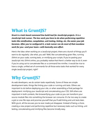 What is GruntJS?
Grunt is a task-based command line build tool for JavaScript projects. It is a
JavaScript task runner. The less work you have to do when performing repetitive
tasks like minification, compilation, unit testing, linting, etc, the easier your job
becomes. After you've configured it, a task runner can do most of that mundane
work for you—and your team—with basically zero effort.
Here‟s the idea: when working on a JavaScript project, there are a bunch of things you‟ll
want to do regularly. Like what, you ask? Well, like concatenating given files, running
JSHint on your code, running tests, or minifying your scripts. If you‟re pasting your
JavaScript into JSHint online, you probably realize that there‟s a better way to do it; even
if you‟re using cat to concatenate files or a command line minifier, it would be nice to
have a single, unified set of commands for all those extra tasks that worked for every
single JavaScript project, right?
Why GruntJS?
As web developers, we do certain tasks repetitively. Some of these are simple
development tasks: things like linting your code or running unit tests. Others are
important to do before deploying your site, or when assembling a final package for
deployment: minifying your JavaScript and concatenating your CSS. Still others are
important in both contexts, like browserifying your code so you can transform your
source module files into something the browser can consume. It‟s far too easy to create
a gist or one-file repo and promise yourself that you‟ll add linting and unit tests later.
With grunt, all the excuses you‟ve ever made just disappear. Instead of being a chore,
creating a new project and performing repetitive but necessary tasks such as linting, unit
testing, concatenating and minifying files become trivially easy.
 