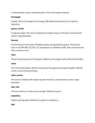 A valid semantic version range descriptor of Grunt the project requires.
homepage
A public URL to the project's home page. Will default to the github url if a github
repository.
jquery_version
If a jQuery project, the version of jQuery the project requires. Must be a valid semantic
version range descriptor.
licenses
The license(s) for the project. Multiple licenses are separated by spaces. The licenses
built-in are: MIT,MPL-2.0, GPL-2.0, and Apache-2.0. Defaults to MIT. Add custom licenses
with init.addLicenseFiles.
main
The primary entry point of the project. Defaults to the project name within the lib folder.
name
The name of the project. Will be used heavily throughout the project template. Defaults
to the current working directory.
node_version
The version of Node.js the project requires. Must be a valid semantic version range
descriptor.
npm_test
The command to run tests on your project. Defaults to grunt.
repository
Project's git repository. Defaults to a guess of a github url.
title
 