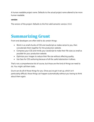 A human readable project name. Defaults to the actual project name altered to be more
human readable.
version
The version of the project. Defaults to the first valid semantic version, 0.1.0.
Summarizing Grunt
Front-end developers are often told to do certain things:
 Work in as small chunks of CSS and JavaScript as makes sense to you, then
concatenate them together for the production website.
 Compress your CSS and minify your JavaScript to make their file sizes as small as
possible for your production website.
 Optimize your images to reduce their file size without affecting quality.
 Use Sass for CSS authoring because of all the useful abstraction it allows.
That‟s not a comprehensive list of course, but those are the kind of things we need to
do. You might call them tasks.
Grunt can do all of those things for you. Once you‟ve got it set up, which isn‟t
particularly difficult, those things can happen automatically without you having to think
about them again.
 