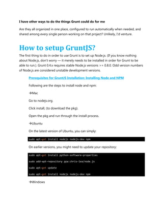 I have other ways to do the things Grunt could do for me
Are they all organized in one place, configured to run automatically when needed, and
shared among every single person working on that project? Unlikely, I‟d venture.
How to setup GruntJS?
The first thing to do in order to use Grunt is to set up Node.js. (If you know nothing
about Node.js, don‟t worry — it merely needs to be installed in order for Grunt to be
able to run.). Grunt 0.4.x requires stable Node.js versions >= 0.8.0. Odd version numbers
of Node.js are considered unstable development versions.
Prerequisites for GruntJS Installation: Installing Node and NPM
Following are the steps to install node and npm:
Mac
Go to nodejs.org.
Click install, (to download the pkg).
Open the pkg and run through the install process.
Ubuntu
On the latest version of Ubuntu, you can simply:
sudo apt-get install nodejs nodejs-dev npm
On earlier versions, you might need to update your repository:
sudo apt-get install python-software-properties
sudo add-apt-repository ppa:chris-lea/node.js
sudo apt-get update
sudo apt-get install nodejs nodejs-dev npm
Windows
 