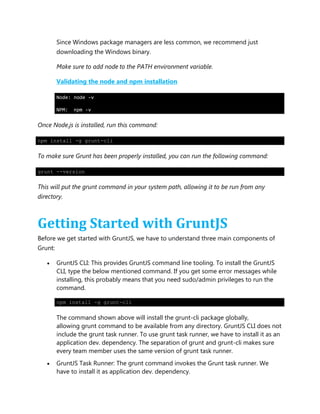 Since Windows package managers are less common, we recommend just
downloading the Windows binary.
Make sure to add node to the PATH environment variable.
Validating the node and npm installation
Node: node –v
NPM: npm -v
Once Node.js is installed, run this command:
npm install -g grunt-cli
To make sure Grunt has been properly installed, you can run the following command:
grunt --version
This will put the grunt command in your system path, allowing it to be run from any
directory.
Getting Started with GruntJS
Before we get started with GruntJS, we have to understand three main components of
Grunt:
 GruntJS CLI: This provides GruntJS command line tooling. To install the GruntJS
CLI, type the below mentioned command. If you get some error messages while
installing, this probably means that you need sudo/admin privileges to run the
command.
npm install -g grunt-cli
The command shown above will install the grunt-cli package globally,
allowing grunt command to be available from any directory. GruntJS CLI does not
include the grunt task runner. To use grunt task runner, we have to install it as an
application dev. dependency. The separation of grunt and grunt-cli makes sure
every team member uses the same version of grunt task runner.
 GruntJS Task Runner: The grunt command invokes the Grunt task runner. We
have to install it as application dev. dependency.
 