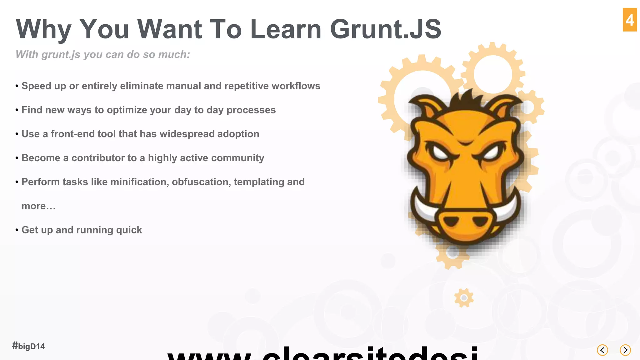 www.clearsitedesi 
#bigD14 
4 
Why You Want To Learn Grunt.JS 
With grunt.js you can do so much: 
• Speed up or entirely eliminate manual and repetitive workflows 
• Find new ways to optimize your day to day processes 
• Use a front-end tool that has widespread adoption 
• Become a contributor to a highly active community 
• Perform tasks like minification, obfuscation, templating and 
more… 
• Get up and running quick 
 