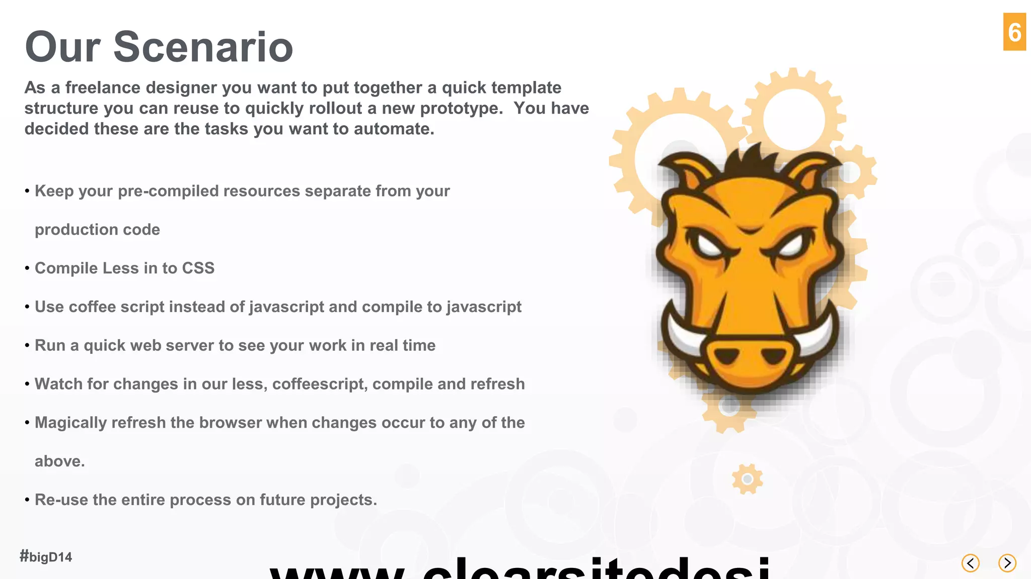 www.clearsitedesi 
#bigD14 
6 
Our Scenario 
As a freelance designer you want to put together a quick template 
structure you can reuse to quickly rollout a new prototype. You have 
decided these are the tasks you want to automate. 
• Keep your pre-compiled resources separate from your 
production code 
• Compile Less in to CSS 
• Use coffee script instead of javascript and compile to javascript 
• Run a quick web server to see your work in real time 
• Watch for changes in our less, coffeescript, compile and refresh 
• Magically refresh the browser when changes occur to any of the 
above. 
• Re-use the entire process on future projects. 
 