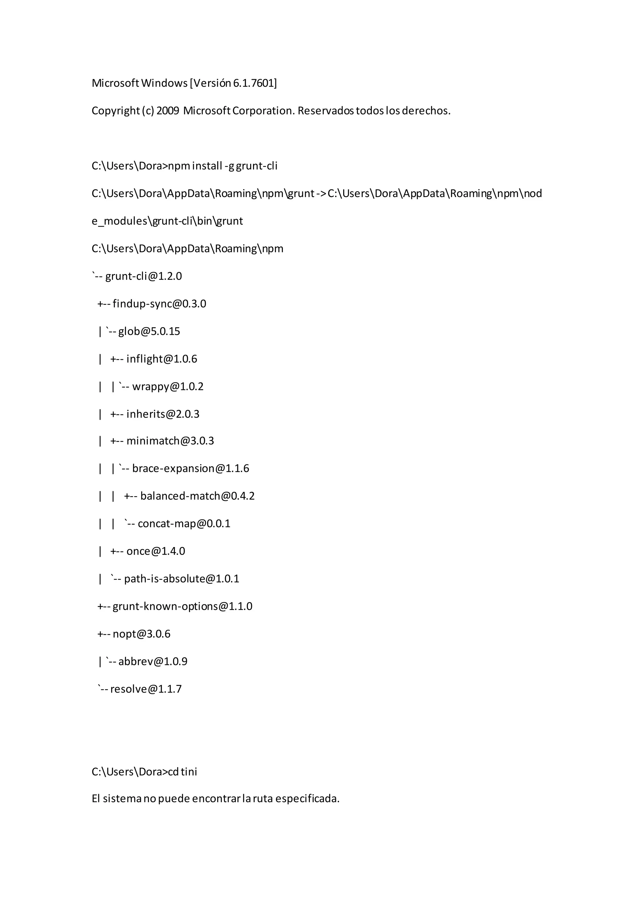 MicrosoftWindows[Versión6.1.7601]
Copyright(c) 2009 MicrosoftCorporation. Reservadostodoslosderechos.
C:UsersDora>npminstall -ggrunt-cli
C:UsersDoraAppDataRoamingnpmgrunt->C:UsersDoraAppDataRoamingnpmnod
e_modulesgrunt-clibingrunt
C:UsersDoraAppDataRoamingnpm
`-- grunt-cli@1.2.0
+-- findup-sync@0.3.0
| `-- glob@5.0.15
| +-- inflight@1.0.6
| | `-- wrappy@1.0.2
| +-- inherits@2.0.3
| +-- minimatch@3.0.3
| | `-- brace-expansion@1.1.6
| | +-- balanced-match@0.4.2
| | `-- concat-map@0.0.1
| +-- once@1.4.0
| `-- path-is-absolute@1.0.1
+-- grunt-known-options@1.1.0
+-- nopt@3.0.6
| `-- abbrev@1.0.9
`-- resolve@1.1.7
C:UsersDora>cdtini
El sistemanopuede encontrarlaruta especificada.
 