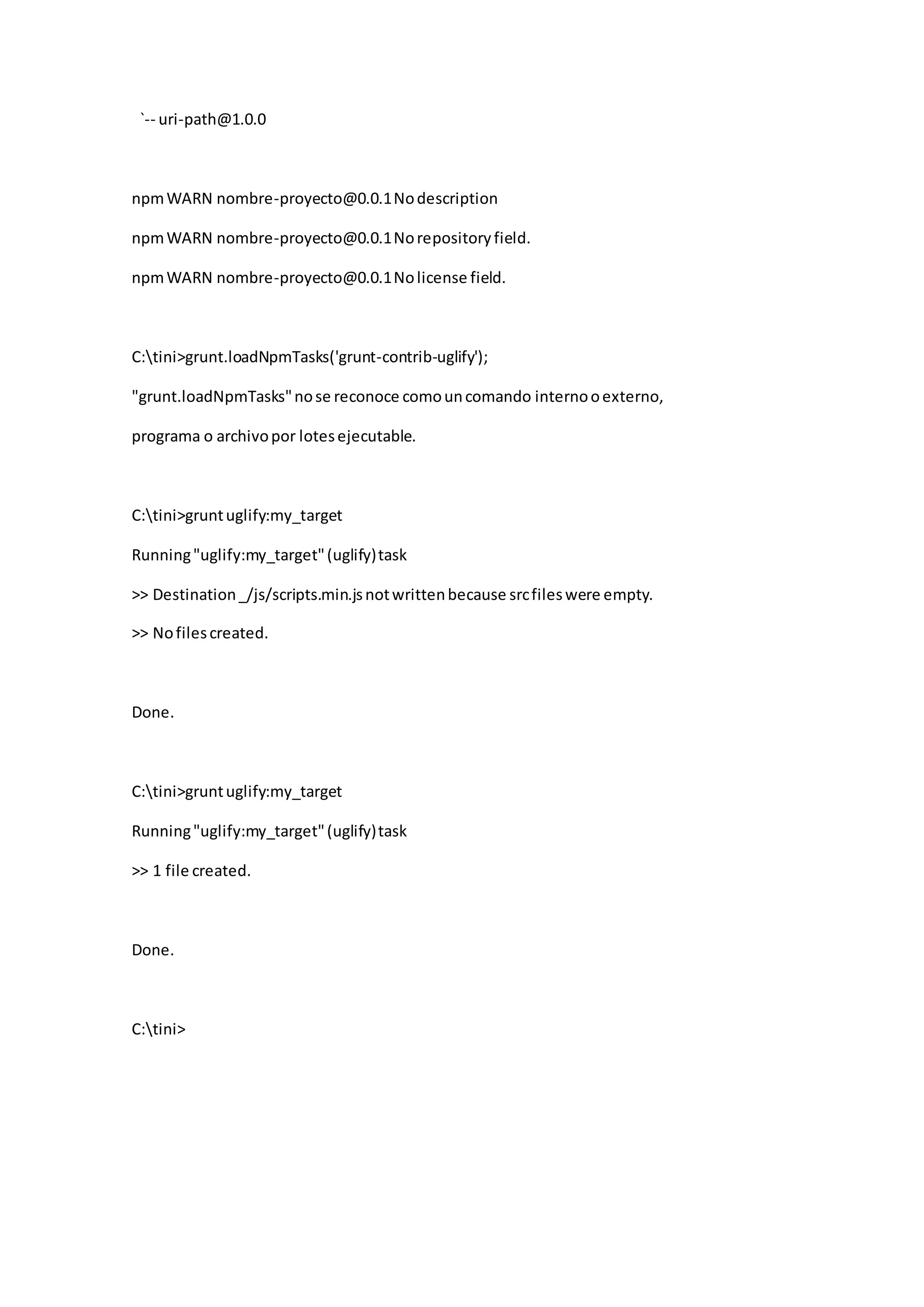 `-- uri-path@1.0.0
npmWARN nombre-proyecto@0.0.1Nodescription
npmWARN nombre-proyecto@0.0.1Norepositoryfield.
npmWARN nombre-proyecto@0.0.1Nolicense field.
C:tini>grunt.loadNpmTasks('grunt-contrib-uglify');
"grunt.loadNpmTasks"nose reconoce comouncomando internooexterno,
programa o archivopor lotesejecutable.
C:tini>gruntuglify:my_target
Running"uglify:my_target"(uglify)task
>> Destination_/js/scripts.min.jsnotwrittenbecause srcfileswere empty.
>> Nofilescreated.
Done.
C:tini>gruntuglify:my_target
Running"uglify:my_target"(uglify)task
>> 1 file created.
Done.
C:tini>
 