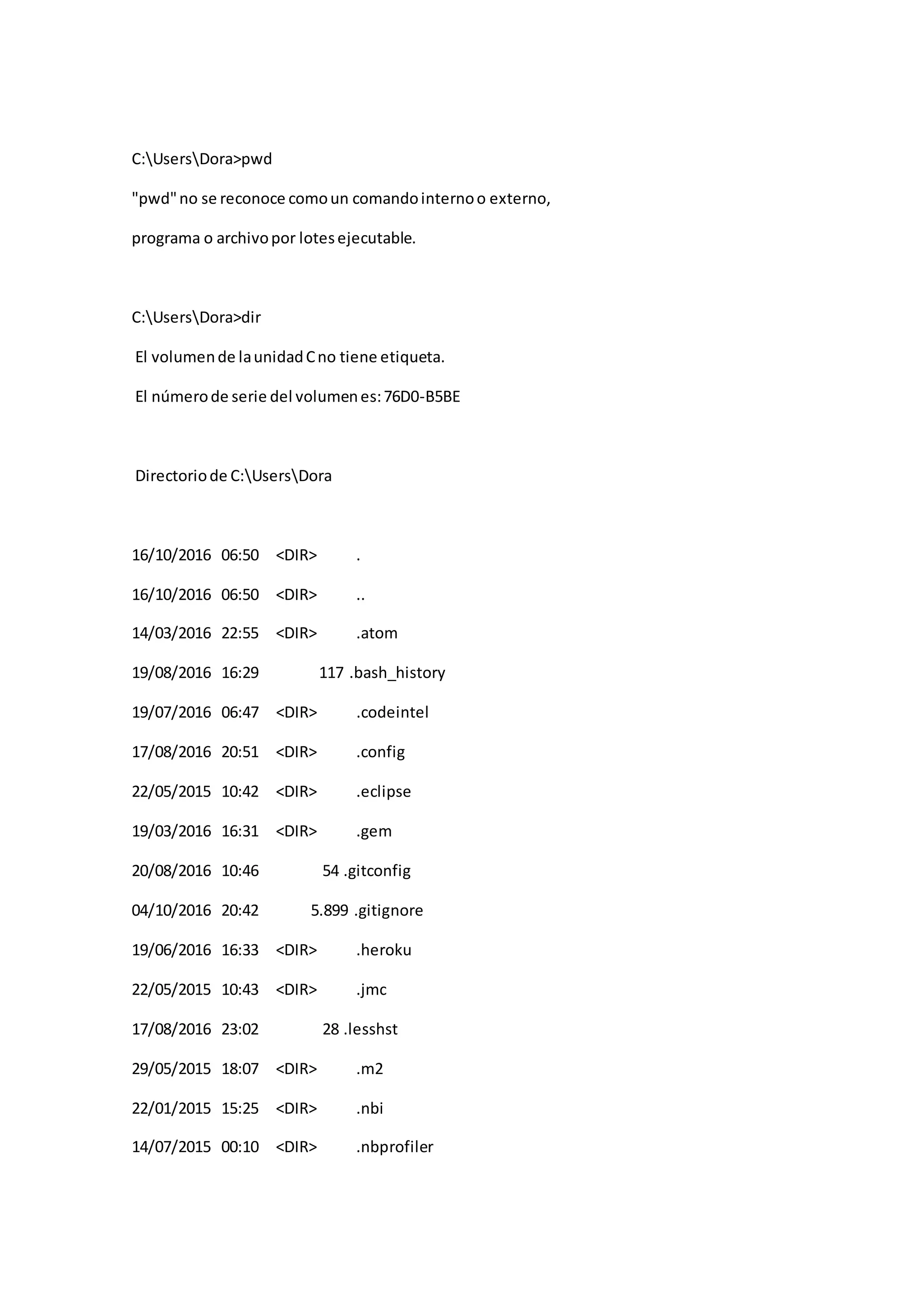 C:UsersDora>pwd
"pwd"no se reconoce comoun comandointernoo externo,
programa o archivopor lotesejecutable.
C:UsersDora>dir
El volumende launidadCno tiene etiqueta.
El númerode serie del volumenes:76D0-B5BE
Directoriode C:UsersDora
16/10/2016 06:50 <DIR> .
16/10/2016 06:50 <DIR> ..
14/03/2016 22:55 <DIR> .atom
19/08/2016 16:29 117 .bash_history
19/07/2016 06:47 <DIR> .codeintel
17/08/2016 20:51 <DIR> .config
22/05/2015 10:42 <DIR> .eclipse
19/03/2016 16:31 <DIR> .gem
20/08/2016 10:46 54 .gitconfig
04/10/2016 20:42 5.899 .gitignore
19/06/2016 16:33 <DIR> .heroku
22/05/2015 10:43 <DIR> .jmc
17/08/2016 23:02 28 .lesshst
29/05/2015 18:07 <DIR> .m2
22/01/2015 15:25 <DIR> .nbi
14/07/2015 00:10 <DIR> .nbprofiler
 