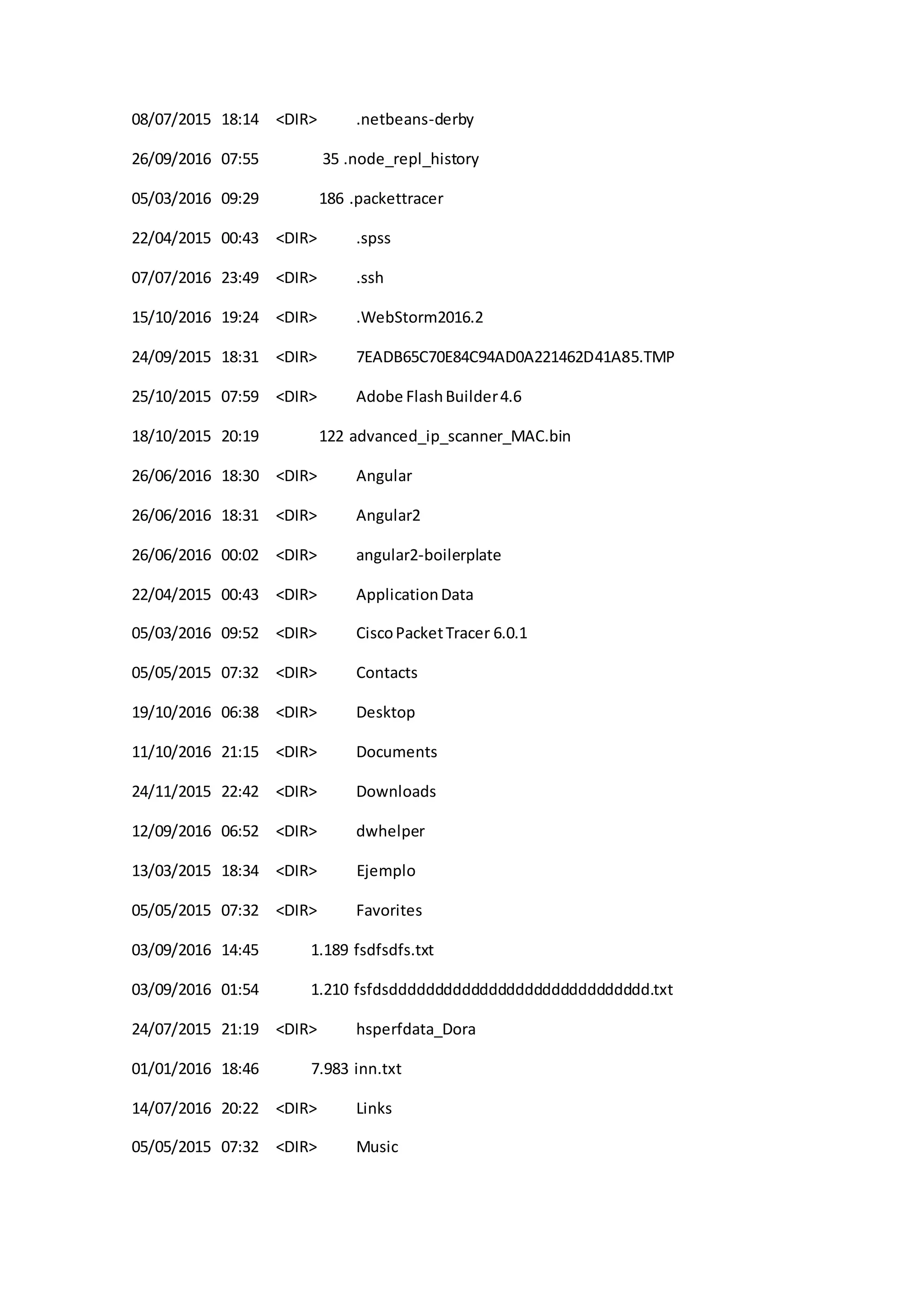 08/07/2015 18:14 <DIR> .netbeans-derby
26/09/2016 07:55 35 .node_repl_history
05/03/2016 09:29 186 .packettracer
22/04/2015 00:43 <DIR> .spss
07/07/2016 23:49 <DIR> .ssh
15/10/2016 19:24 <DIR> .WebStorm2016.2
24/09/2015 18:31 <DIR> 7EADB65C70E84C94AD0A221462D41A85.TMP
25/10/2015 07:59 <DIR> Adobe FlashBuilder4.6
18/10/2015 20:19 122 advanced_ip_scanner_MAC.bin
26/06/2016 18:30 <DIR> Angular
26/06/2016 18:31 <DIR> Angular2
26/06/2016 00:02 <DIR> angular2-boilerplate
22/04/2015 00:43 <DIR> ApplicationData
05/03/2016 09:52 <DIR> CiscoPacketTracer 6.0.1
05/05/2015 07:32 <DIR> Contacts
19/10/2016 06:38 <DIR> Desktop
11/10/2016 21:15 <DIR> Documents
24/11/2015 22:42 <DIR> Downloads
12/09/2016 06:52 <DIR> dwhelper
13/03/2015 18:34 <DIR> Ejemplo
05/05/2015 07:32 <DIR> Favorites
03/09/2016 14:45 1.189 fsdfsdfs.txt
03/09/2016 01:54 1.210 fsfdsddddddddddddddddddddddddddddd.txt
24/07/2015 21:19 <DIR> hsperfdata_Dora
01/01/2016 18:46 7.983 inn.txt
14/07/2016 20:22 <DIR> Links
05/05/2015 07:32 <DIR> Music
 
